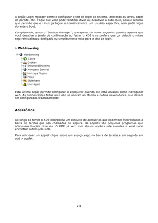A seção Login Manager permite configurar a tela de login do sistema, alterando as cores, papel
de parede, etc. É aqui que você pode também ativar ou desativar o auto-login, aquele recurso
que permite que o Linux já logue automaticamente um usuário específico, sem pedir login
durante o boot.

Completando, temos o "Session Manager", que apesar do nome sugestivo permite apenas que
você desative a janela de confirmação ao fechar o KDE e se prefere que por default o micro
seja reinicializado, desligado ou simplesmente volte para a tela de login.


:. WebBrowsing




Esta última seção permite configurar o konqueror quando ele está atuando como Navegador
web. As configurações feitas aqui não se aplicam ao Mozilla e outros navegadores, que devem
ser configurados separadamente.



Acessórios

Ao longo do tempo o KDE incorporou um conjunto de acessórios que podem ser incorporados à
barra de tarefas que são chamados de applets. Os applets são pequenos programas que
adicionam funções diversas. O KDE já vem com alguns applets interessantes e você pode
encontrar outros pela web.

Para adicionar um applet clique sobre um espaço vago na barra de tarefas e em seguida em
add > applet:




                                             231
 