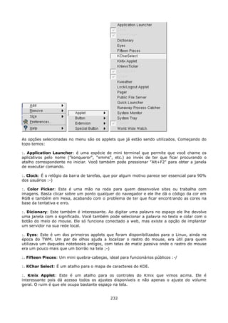 As opções selecionadas no menu são os applets que já estão sendo utilizados. Começando do
topo temos:

:. Application Launcher: é uma espécie de mini terminal que permite que você chame os
aplicativos pelo nome ("konqueror", "xmms", etc.) ao invés de ter que ficar procurando o
atalho correspondente no iniciar. Você também pode pressionar "Alt+F2" para obter a janela
de executar comando.

:. Clock: É o relógio da barra de tarefas, que por algum motivo parece ser essencial para 90%
dos usuários :-)

:. Color Picker: Este é uma mão na roda para quem desenvolve sites ou trabalha com
imagens. Basta clicar sobre um ponto qualquer do navegador e ele lhe dá o código da cor em
RGB e também em Hexa, acabando com o problema de ter que ficar encontrando as cores na
base da tentativa e erro.

:. Dicionary: Este também é interessante. Ao digitar uma palavra no espaço ele lhe devolve
uma janela com o significado. Você também pode selecionar a palavra no texto e colar com o
botão do meio do mouse. Ele só funciona conectado a web, mas existe a opção de implantar
um servidor na sua rede local.

:. Eyes: Este é um dos primeiros applets que foram disponibilizados para o Linux, ainda na
época do TWM. Um par de olhos ajuda a localizar o rastro do mouse, era útil para quem
utilizava um daqueles notebooks antigos, com telas de matiz passiva onde o rastro do mouse
era um pouco mais que um borrão na tela ;-)

:. Fifteen Pieces: Um mini quebra-cabeças, ideal para funcionários públicos :-/

:. KChar Select: É um atalho para o mapa de caracteres do KDE.

:. Kmix Applet: Este é um atalho para os controles do Kmix que vimos acima. Ele é
interessante pois dá acesso todos os ajustes disponíveis e não apenas o ajuste do volume
geral. O ruim é que ele ocupa bastante espaço na tela.


                                             232
 