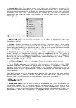 :. KnewsTicker: Este é um atalho para o News Ticker que configuramos no kcontrol. Ele
mostra uma pequena caixa de texto que é atualizada automaticamente com as últimas notícias
dos sites selecionados e permite ter acesso aos textos completos das notícias. É um aplicativo
realmente sem preço para administradores de sistema que precisam ser informados
rapidamente de todas as novas vulnerabilidades e também para quem é fanático por
informação :-)




:. KSysGuard: Este é um monitor que mostra o uso de CPU e de memória do sistema na
forma de um gráfico.

:. Klipper: Este é um gerenciador do conteúdo do clipboard. Ele permite que você tenha vários
clipboards e alterne entre eles facilmente. O maior problema é que o clipboard do KDE só
funciona bem entre os próprios aplicativos do KDE, então se você precisar colar algo do Mozilla
para o Evolution por exemplo você não poderá contar com ele.

:. Kweather: é mais um applet interessante, que mostra a previsão do tempo para a sua
cidade, baseado nas informações fornecidas pelo http://www.nws.noaa.gov. Para usá-lo é
preciso antes fornecer o código da sua cidade, na configuração do programa. Lá você poderá
encontrar um link para a página do noaa.gov onde você poderá localizar a cidade. O código
para São Paulo por exemplo é 83781.

:. Lock/Logout Applet: Mostra os botões para efetuar logout e para desligar o micro.

:. Pager: Este é o applet que permite alternar entre os desktops virtuais. Você pode ter até 16
desktops separados, que podem ser configurados no Kcontrol > LookNfeel > Desktops.
Aproveite para habilitar também a opção Taskbar > Sort Tasks by virtual desktop; assim a
barra de tarefas de cada desktop mostrará apenas os aplicativos que estiverem abertos no
mesmo desktop.

Você pode alternar entre os desktops tanto clicando sobre as janelas do pager quanto
pressionando Ctrl+F1, Ctrl+F2, Ctrl+F3, Ctrl+F4, etc. Para mandar uma janela para outro
desktop clique com o botão direito no topo da janela e use a opção "to desktop...".




:. Public File Server: Este é mais um módulo interessante. Ele é uma forma rápida de
compartilhar arquivos entre os micros da sua rede local ou mesmo via internet. Basta ativar o
applet, clicar em "new server", apontar o diretório que será compartilhado e escolher uma
porta onde o compartilhamento ficará ativo. Opcionalmente você pode estabelecer também um
limite de banda, para evitar que os acessos ao compartilhamento deixem a sua conexão lenta.




                                             233
 