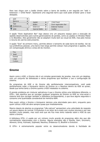 Para isso clique com o botão direito sobre a barra de tarefas e em seguida em "add >
Extension > Child Panel". Aparecerá uma segunda barra que você pode arrastar para o local
desejado.




A opção "Dock Application Bar" logo abaixo cria um pequeno espaço para a execução de
applets desenvolvidos para outros gerenciadores de janelas, como os usados no Window Maker
e no BlackBox. Eles geralmente não se adaptam muito bem ao visual do KDE, mas pelo menos
o recurso de usá-los está presente.

A opção "Size" do primeiro menu, permite alterar o tamanho de cada barra de tarefas. Vai da
sua preferência pessoal, uma barra mais larga permite colocar mais programas e applets, mas
em compensação diminui a área útil do monitor.




Gnome

Assim como o KDE, o Gnome não é um simples gerenciador de janelas, mas sim um desktop,
com um conjunto de bibliotecas e vários programas que facilitam o uso e configuração do
sistema.

Os programas do KDE e do Gnome são perfeitamente intercompatíveis, você pode
perfeitamente rodar o Konqueror dentro do Gnome ou o Nautilus dentro do KDE se quiser,
desde que tenha tanto o Gnome quanto o KDE instalados no sistema.

O grande problema em misturar aplicativos é que o Gnome utiliza uma biblioteca diferente, a
GTK+. Isto significa que ao carregar qualquer programa do Gnome no KDE ou vice-versa o
sistema terá que carregar também a biblioteca correspondente, o que leva alguns segundos e
consome uma quantidade considerável de memória RAM.

Para quem utiliza o Gnome o Konqueror demora uma eternidade para abrir, enquanto para
quem utiliza o KDE ele abre sempre quase que imediatamente.

Mesmo depois de abertos os programas "não-nativos" apresentam uma velocidade de resposta
um pouco abaixo do normal. O Evolution é um leitor de e-mails com muitos recursos e por isso
também muito pesado, mas você verá que ele fica mais lento rodando sobre o KDE do que
sobre o Gnome.

A biblioteca GTK+ é usada por um número muito grande de programas além dos que são
normalmente relacionados com o Gnome. Alguns exemplos são o Mozilla, Gain, Gnumeric,
Abiword, Gimp, Xcdroast, Sylpheed, Nautilus, Endeavour II, Bluefish e Evolution.

O GTK+ é extremamente popular entre os desenvolvedores devido à facilidade de

                                            235
 