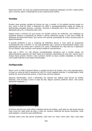 desenvolvimento. Se você usa predominantemente programas baseados no GTK+ então prefira
usar o Gnome, assim o desempenho do seu sistema será melhor.



Versões

Existem duas grandes versões do Gnome em uso. A versão 1.4 foi padrão durante quase um
ano, entre o final de 2001 e Setembro de 2002 e conseqüentemente usada em todas as
distribuições lançadas durante o período, incluindo o Mandrake até o 8.2, RedHat até o 7.3,
Slackware até o 8.1 e Conectiva até o 8.0.

Depois surgiu o Gnome 2.0 que trouxe um grande número de melhorias, com destaque ao
excelente suporte a antialising de fontes e outras melhorias visuais e uma nova versão da
biblioteca de desenvolvimento, que trouxe uma grande quantidade de novos recursos para os
desenvolvedores.

O grande problema é que a mudança de biblioteca tornou a nova safra de programas
incompatíveis com o Gnome 1.4. Se você pretende usar o Gnome é recomendável utilizar uma
distribuição que já venha com o Gnome 2.0, como o Mandrake 9.0, Red Hat 8.0 e Slackware
9.0 em diante, caso contrário você deverá instalá-lo manualmente.

Veja que o GTK+ 2.x não oferece compatibilidade retroativa com a versão antiga. Os
desenvolvedores optaram por fazer todas as mudanças importantes de uma vez, mesmo que o
choque fosse grande. Devido a isto é preciso manter as duas versões instaladas no sistema,
como estão fazendo as principais distribuições.



Configuração

Assim como no KDE é possível alterar a posição da barra de tarefas, criar uma segunda barra,
no topo ou canto da tela (é possível ter até 4) e incluir applets diversos. A configuração é feita
através de uma ferramenta central, o Gconf que veremos adiante.

Algumas distribuições, como o Mandrake 9.0 utilizam por default duas barras de tarefas
distintas, uma na base e outra no topo da tela. Alguns usuários preferem assim, mas outros
estranham bastante ;-)




O Gnome permite que você utilize múltiplas barras de tarefas, você pode ter até quatro barras
fixas (uma em cada canto da tela) e mais um número indefinido de barras flutuantes. Você
pode adaptar o visual às suas preferências.

Clicando sobre uma das barras existente, você verá um menu como este. Aqui você pode

                                               236
 