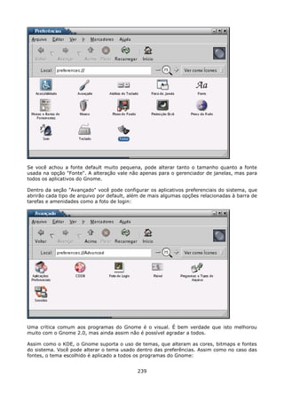 Se você achou a fonte default muito pequena, pode alterar tanto o tamanho quanto a fonte
usada na opção "Fonte". A alteração vale não apenas para o gerenciador de janelas, mas para
todos os aplicativos do Gnome.

Dentro da seção "Avançado" você pode configurar os aplicativos preferenciais do sistema, que
abrirão cada tipo de arquivo por default, além de mais algumas opções relacionadas à barra de
tarefas e amenidades como a foto de login:




Uma crítica comum aos programas do Gnome é o visual. É bem verdade que isto melhorou
muito com o Gnome 2.0, mas ainda assim não é possível agradar a todos.

Assim como o KDE, o Gnome suporta o uso de temas, que alteram as cores, bitmaps e fontes
do sistema. Você pode alterar o tema usado dentro das preferências. Assim como no caso das
fontes, o tema escolhido é aplicado a todos os programas do Gnome:


                                            239
 
