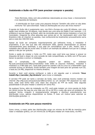Instalando o SuSe via FTP (sem precisar comprar o pacote)


      "Caro Morimoto, Estou com dois problemas relacionados ao Linux Suse: o licenciamento
      e os requisitos de hardware.

      - A distribuição do Suse custa uma pequena fortuna! Também não achei no site deles
      nenhuma "iso" para download. Todas as distribuições do Linux são livres mesmo?"

O pacote do SuSe não é exatamente caro, nos EUA e Europa ele custa 69 dólares, com uma
opção mais simples por 39 dólares, mais barato que uma caixa do Diablo II por exemplo :-) O
problema é que ao chegar ao Brasil, além da conversão para reais temos impostos e o lucro do
revendedor, chegando às cifras absurdas que vemos por aí. Se resolvessem abrir uma filial
Brasileira (não só importar os pacotes, mas confeccioná-los localmente) provavelmente cairia
para a casa dos 100/150 reais.

Apesar do SuSe ser composto majoritariamente por softwares livres, o instalador é
proprietário, é por isso que eles não distribuem ISOs, apenas disponibilizam os pacotes
individualmente para download, o que está em concordância com a GPL. Porém, sem o
instalador eles não são de muita valia. O SuSe é um exemplo de software livre por ter o código
aberto e não por ser gratuíto.

Existe a opção de instalar o SuSe via FTP, neste caso você teria que baixar e gravar os
disquetes de boot e dispor de uma conexão de rede compartilhada, ou ADSL com IP fixo para
baixar os pacotes e concluir a instalação.

Não      é    complicado.    Os     disquetes    podem  ser    obtidos    no    endereço
ftp.suse.com/pub/suse/i386/current/disks/ onde estão os arquivos modules1, modules2 e
modules3 (1.4 MB cada um). Você pode gravá-los usando o dd no Linux ou o RawriteWin (que
comentei acima) no Windows. Existe também uma imagem de boot para ser gravada num CD,
o boot.iso (16 MB), disponível no mesmo diretório.

Durante o boot você precisa configurar a rede e em seguida usar o comando "linux
install=ftp://servidor_ftp/diretorio" para iniciar a instalação.

O servidor FTP pode ser tanto o servidor da SuSe, caso você pretenda mesmo instalar via
internet (ftp://ftp.suse.com/pub/suse/i386/current/) ou um servidor FTP disponível na rede
local, onde você tenha feito uma cópia dos arquivos do FTP da SuSe. Esta segunda
possibilidade é útil para instalar o sistema em vários PCs.

De qualquer forma, além da instalação via FTP, você pode instalar um único pacote do SuSe
em vários micros. No caso de uma rede com 20 ou 40 PCs o custo não seria um problema. De
qualquer forma, ninguém é necessariamente obrigado a distribuir gratuitamente sua
distribuição Linux, apenas disponibilizar os fontes. É mais um motivo para valorizar as
distribuições gratuitas :-)



Instalando em PCs com pouca memória

Como vimos, a maior parte das distribuições exige um mínimo de 64 MB de memória para
rodar o instalador gráfico, um um mínimo de 16 MB para instalar em modo texto, via NFS.




                                             24
 