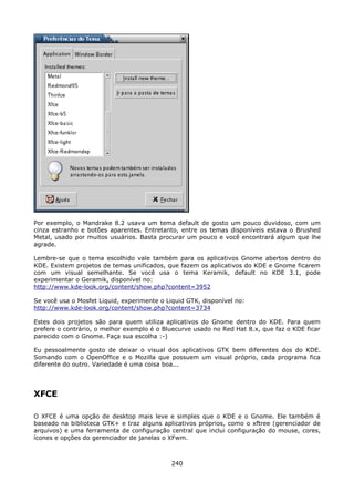 Por exemplo, o Mandrake 8.2 usava um tema default de gosto um pouco duvidoso, com um
cinza estranho e botões aparentes. Entretanto, entre os temas disponíveis estava o Brushed
Metal, usado por muitos usuários. Basta procurar um pouco e você encontrará algum que lhe
agrade.

Lembre-se que o tema escolhido vale também para os aplicativos Gnome abertos dentro do
KDE. Existem projetos de temas unificados, que fazem os aplicativos do KDE e Gnome ficarem
com um visual semelhante. Se você usa o tema Keramik, default no KDE 3.1, pode
experimentar o Geramik, disponível no:
http://www.kde-look.org/content/show.php?content=3952

Se você usa o Mosfet Liquid, experimente o Liquid GTK, disponível no:
http://www.kde-look.org/content/show.php?content=3734

Estes dois projetos são para quem utiliza aplicativos do Gnome dentro do KDE. Para quem
prefere o contrário, o melhor exemplo é o Bluecurve usado no Red Hat 8.x, que faz o KDE ficar
parecido com o Gnome. Faça sua escolha :-)

Eu pessoalmente gosto de deixar o visual dos aplicativos GTK bem diferentes dos do KDE.
Somando com o OpenOffice e o Mozilla que possuem um visual próprio, cada programa fica
diferente do outro. Variedade é uma coisa boa...




XFCE

O XFCE é uma opção de desktop mais leve e simples que o KDE e o Gnome. Ele também é
baseado na biblioteca GTK+ e traz alguns aplicativos próprios, como o xftree (gerenciador de
arquivos) e uma ferramenta de configuração central que inclui configuração do mouse, cores,
ícones e opções do gerenciador de janelas o XFwm.



                                             240
 
