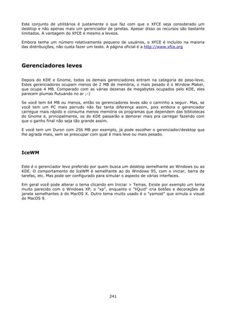 Este conjunto de utilitários é justamente o que faz com que o XFCE seja considerado um
desktop e não apenas mais um gerenciador de janelas. Apesar disso os recursos são bastante
limitados. A vantagem do XFCE é mesmo a leveza.

Embora tenha um número relativamente pequeno de usuários, o XFCE é incluído na maioria
das distribuições, não custa fazer um teste. A página oficial é a http://www.xfce.org




Gerenciadores leves

Depois do KDE e Gnome, todos os demais gerenciadores entram na categoria de peso-leve.
Estes gerenciadores ocupam menos de 2 MB de memória, o mais pesado é o Window Maker,
que ocupa 4 MB. Comparado com as várias dezenas de megabytes ocupados pelo KDE, eles
parecem plumas flutuando no ar ;-)

Se você tem 64 MB ou menos, então os gerenciadores leves são o caminho a seguir. Mas, se
você tem um PC mais parrudo não faz tanta diferença assim, pois embora o gerenciador
carregue mais rápido e consuma menos memória os programas que dependem das bibliotecas
do Gnome e, principalmente, os do KDE passarão a demorar mais pra carregar fazendo com
que o ganho final não seja tão grande assim.

E você tem um Duron com 256 MB por exemplo, já pode escolher o gerenciador/desktop que
lhe agrada mais, sem se preocupar com qual é mais leve ou mais pesado.



IceWM

Este é o gerenciador leve preferido por quem busca um desktop semelhante ao Windows ou ao
KDE. O comportamento do IceWM é semelhante ao do Windows 95, com o iniciar, barra de
tarefas, etc. Mas pode ser configurado para simular o aspecto de várias interfaces.

Em geral você pode alterar o tema clicando em Iniciar > Temas. Existe por exemplo um tema
muito parecido com o Windows XP, o "xp", enquanto o "liQuid" cria botões e decorações de
janela semelhantes à do MacOS X. Outro tema muito usado é o "yamost" que simula o visual
do MacOS 9.




                                           241
 