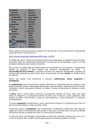 Enfim, existem temas para todos os gostos. Se não aprovar os que acompanham a distribuição
você pode baixar novos temas no:

http://themes.freshmeat.net/browse/925/?topic_id=925

O IceWM não possui nenhuma ferramenta própria de configuração. A aparência do gerenciador
de janelas deve ser configurada diretamente nos arquivos de configuração, o que é um dos
principais obstáculos para usuários iniciantes.

Os arquivos de configuração do IceWM podem ser encontrados em dois lugares. A configuração
default do sistema é feita através dos arquivos armazenados na pasta                     /
usr/X11R6/lib/X11/icewm/ (/usr/lib/X11/icewm/ em algumas distribuições) enquanto as
configurações pessoais de cada usuário ficam armazenadas na pasta .icewm no diretório home
de cada um.

Dentro das pastas    você   encontrará   4   arquivos:   preferences,   menu,   programs   e
winoptions.

No preferences você encontrará as opções referentes ao comportamento do sistema, como
papel de parede, bordas e decorações das janelas, teclas de atalho, comportamento do mouse,
comandos a serem executados clicando no relógio e outros componentes do sistema e assim
por diante.

O menu como o nome sugere concentra os programas exibidos no iniciar. Aqui você pode
editar as categorias e os programas dentro de cada uma. O arquivo é auto explicativo, bem
simples de editar. Você fornece o nome de cada programa, o ícone (opcional) e o comando
correspondente.

O arquivo programs complementa o menu, permitindo configurar os programas que ficam na
barra de acesso rápido, ao lado do botão iniciar.

Finalmente, temos o winoptions, que complementa o preferences, oferecendo mais algumas
opções de visual e comportamento das janelas. É aqui que você pode fazer com que as janelas
não tenham bordas ou botões de fechar ou minimizar por exemplo.

O editor de menu do Mandrake (encontrado no Centro de Controle) configura de uma vez o
iniciar do Gnome, KDE, IceWM e outros gerenciadores, facilitando bastante a tarefa.

                                             242
 
