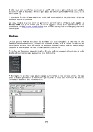 O fato é que fácil ou difícil de configurar, o IceWM está entre os gerenciadores mais usados,
concorrendo com o BlackBox e FluxBox pelo posto de terceiro gerenciador mais usado. Não é
pouca coisa :-)

O site oficial é o http://www.icewm.org onde você pode encontrar documentação, fóruns de
suporte e alguns screenshots.

Se o seu objetivo é apenas obter um gerenciador parecido com o Windows, outra opção é o
Blanes 2000, que é um IceWM com um visual, opções e ícones muito semelhantes aos do
Windows 98. No http://www.blanes.com.br você encontra os arquivos de instalação para várias
distribuições.



Blackbox

Um dos grandes motivos do sucesso do Blackbox e de suas variações é o fato dele ser uma
interface completamente nova, diferente do Windows, MacOS, KDE e Gnome. O Blackbox foi
desenvolvido do zero, tendo em mente um ambiente simples e rápido, mas ao mesmo tempo
funcional. A página oficial é a http://blackboxwm.sourceforge.net

A interface do Blackbox é bastante simples. O iniciar pode ser acessado clicando com o botão
direito sobre uma área vazia qualquer da área de trabalho:




A decoração das janelas ocupa pouco espaço, aumentando a área útil das janelas. No topo
estão os botões para fechar e maximizar e (á esquerda) o botão para minimizar. Na base da
janela estão as barras para redimensionar:




                                            243
 