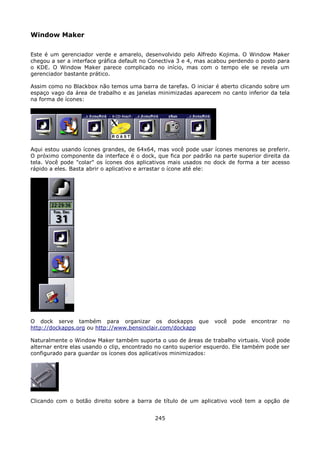 Window Maker

Este é um gerenciador verde e amarelo, desenvolvido pelo Alfredo Kojima. O Window Maker
chegou a ser a interface gráfica default no Conectiva 3 e 4, mas acabou perdendo o posto para
o KDE. O Window Maker parece complicado no início, mas com o tempo ele se revela um
gerenciador bastante prático.

Assim como no Blackbox não temos uma barra de tarefas. O iniciar é aberto clicando sobre um
espaço vago da área de trabalho e as janelas minimizadas aparecem no canto inferior da tela
na forma de ícones:




Aqui estou usando ícones grandes, de 64x64, mas você pode usar ícones menores se preferir.
O próximo componente da interface é o dock, que fica por padrão na parte superior direita da
tela. Você pode "colar" os ícones dos aplicativos mais usados no dock de forma a ter acesso
rápido a eles. Basta abrir o aplicativo e arrastar o ícone até ele:




O dock serve também para organizar os dockapps que                você   pode   encontrar   no
http://dockapps.org ou http://www.bensinclair.com/dockapp

Naturalmente o Window Maker também suporta o uso de áreas de trabalho virtuais. Você pode
alternar entre elas usando o clip, encontrado no canto superior esquerdo. Ele também pode ser
configurado para guardar os ícones dos aplicativos minimizados:




Clicando com o botão direito sobre a barra de título de um aplicativo você tem a opção de


                                            245
 