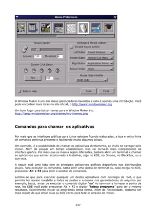 O Window Maker é um dos meus gerenciadores favoritos e esta é apenas uma introdução. Você
pode encontrar mais dicas no site oficial, o http://www.windowmaker.org

Um bom lugar para baixar temas para o Window Maker é o:
http://largo.windowmaker.org/themes/my-themes.php




Comandos para chamar os aplicativos

Por mais que as interfaces gráficas para Linux estejam ficando elaboradas, a boa e velha linha
de comando continua presente e facilitando muito algumas coisas.

Um exemplo, é a possibilidade de chamar os aplicativos diretamente, ao invés de navegar pelo
iniciar. Além de poupar um tempo considerável, isso vai torna-lo mais independente da
interface gráfica. Por mais que os menus sejam diferentes, bastará abrir um terminal e chamar
os aplicativos que estiver acostumado a trabalhar, seja no KDE, no Gnome, no BlackBox, ou o
que seja.

A seguir está uma lista com os principais aplicativos gráficos disponíveis nas distribuições
atuais. Para executar os comandos, basta abrir uma janela de terminal ou, caso esteja no KDE,
pressionar Alt + F2 para abrir o exector de comandos.

Lembre-se que para executar qualquer um destes aplicativos com privilégio de root, o que
permite ter acesso irrestrito a todas as pastas e arquivos nos gerenciadores de arquivos por
exemplo, basta, antes de executar o comando digitar “su” no terminal e fornecer a senha de
root. No KDE você pode pressionar Alt + F2 e digitar “kdesu programa” para ter o mesmo
resultado. Experimente iniciar os programas desta forma. Além da flexibilidade, costuma ser
mais rápido do que clicar duas ou três vezes para fazê-lo através do iniciar.



                                             247
 