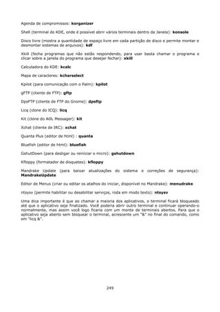 Agenda de compromissos: korganizer

Shell (terminal do KDE, onde é possível abrir vários terminais dentro da Janela): konsole

Disco livre (mostra a quantidade de espaço livre em cada partição de disco e permite montar e
desmontar sistemas de arquivos): kdf

Xkill (fecha programas que não estão respondendo, para usar basta chamar o programa e
clicar sobre a janela do programa que desejar fechar): xkill

Calculadora do KDE: kcalc

Mapa de caracteres: kcharselect

Kpilot (para comunicação com o Palm): kpilot

gFTP (cliente de FTP): gftp

DpsFTP (cliente de FTP do Gnome): dpsftp

Licq (clone do ICQ): licq

Kit (clone do AOL Messager): kit

Xchat (cliente de IRC): xchat

Quanta Plus (editor de html) : quanta

Bluefish (editor de html): bluefish

GshutDown (para desligar ou reiniciar o micro): gshutdown

Kfloppy (formatador de disquetes): kfloppy

Mandrake Update      (para    baixar   atualizações do   sistema   e correções   de segurança):
MandrakeUpdate

Editor de Menus (criar ou editar os atalhos do iniciar, disponível no Mandrake): menudrake

ntsysv (permite habilitar ou desabilitar serviços, roda em modo texto): ntsysv

Uma dica importante é que ao chamar a maioria dos aplicativos, o terminal ficará bloqueado
até que o aplicativo seja finalizado. Você poderia abrir outro terminal e continuar operando-o
normalmente, mas assim você logo ficaria com um monte de terminais abertos. Para que o
aplicativo seja aberto sem bloquear o terminal, acrescente um “&” no final do comando, como
em “licq &”.




                                               249
 