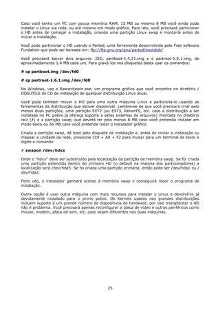 Caso você tenha um PC com pouca memória RAM, 12 MB ou mesmo 8 MB você ainda pode
instalar o Linux via rede, ou até mesmo em modo gráfico. Para isto, você precisará particionar
o HD antes de começar a instalação, criando uma partição Linux swap e montá-la antes de
iniciar a instalação.

Você pode particionar o HD usando o Parted, uma ferramenta desenvolvida pela Free software
Fundation que pode ser baixada em: ftp://ftp.gnu.org/gnu/parted/bootdisk/

Você precisará baixar dois arquivos .ISO, partboot-1.4.21.img e o partroot-1.6.1.img, de
aproximadamente 1.4 MB cada um. Para gravá-los nos disquetes basta usar os comandos:

# cp partboot.img /dev/fd0

# cp partroot-1.6.1.img /dev/fd0

No Windows, use o Rawwritewin.exe, um programa gráfico que você encontra no diretório /
DOSUTILS do CD de instalação de qualquer distribuição Linux atual.

Você pode também mover o HD para uma outra máquina Linux e particioná-lo usando as
ferramentas da distribuição que estiver disponível. Lembre-se de que você precisará criar pelo
menos duas partições, uma partição EXT2 (ou EXT3, ReiserFS, etc. caso a distribuição a ser
instalada no PC pobre já ofereça suporte a estes sistemas de arquivos) montada no diretório
raiz (/) e a partição swap, que deverá ter pelo menos 8 MB caso você pretenda instalar em
modo texto ou 56 MB caso você pretenda rodar o instalador gráfico.

Criada a partição swap, dê boot pelo disquete de instalação e, antes de iniciar a instalação ou
mapear a unidade de rede, pressione Ctrl + Alt + F2 para mudar para um terminal de texto e
digite o comando:

# swapon /dev/hdxx

Onde o "hdxx" deve ser substituído pela localização da partição de memória swap. Se foi criada
uma partição extendida dentro do primeiro HD (o default na maioria dos particionadores) a
localização será /dev/hda5. Se foi criada uma partição primária, então pode ser /dev/hda1 ou /
dev/hda2.

Feito isto, o instalador ganhará acesso à memória swap e conseguirá rodar o programa de
instalação.

Outra opção é usar outra máquina com mais recursos para instalar o Linux e devolvê-lo já
devidamente instalado para o primo pobre. Os Kernels usados nas grandes distribuições
incluem suporte a um grande número de dispositivos de hardware, por isso transplantar o HD
não é problema. Você precisará apenas reconfigurar a placa de vídeo e outros periféricos como
mouse, modem, placa de som, etc. caso sejam diferentes nas duas máquinas.




                                              25
 