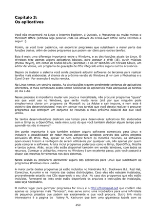 Capítulo 3:
Os aplicativos


Você não encontrará no Linux o Internet Explorer, o Outlook, o Photoshop ou muito menos o
Microsoft Office (embora seja possível roda-los através do Cross-over Office como veremos a
seguir :).

Porém, se você tiver paciência, vai encontrar programas que substituem a maior parte das
funções destes, além de outros programas que podem ser úteis para outras tarefas.

Esta é mais uma diferença importante entre o Windows, e as distribuições atuais do Linux. O
Windows traz apenas alguns aplicativos básicos, para acessar a Web (IE), ouvir músicas
(Media Player), Um editor de textos básico (Wordpad) e no XP também um Firewall básico, um
editor de vídeos, um programa de gravação de CDs integrado entre alguns outros acessórios.

Depois de instalar o sistema você ainda precisará adquirir softwares de terceiros para realizar
tarefas mais elaboradas. A chance de a próxima versão do Windows já vir com o Photoshop e o
Corel Draw! Por exemplo é muito remota.

No Linux temos um cenário oposto. As distribuições trazem geralmente centenas de aplicativos
diferentes. O mais complicado acaba sendo selecionar os aplicativos mais adequados às tarefas
do dia a dia.

Nesse processo é importante mudar um pouco a mentalidade, não procurar programas "iguais"
aos que você usa no Windows, que serão muito raros (até por que ninguém pode
simplesmente clonar um programa da Microsoft ou da Adobe e sair impune, e nem este é
objetivo dos desenvolvedores) mas sim pensar nas tarefas que você deseja realizar e procurar
programas que ofereçam um conjunto de recursos o mais próximo possível dos que você
utiliza.

Se tantos desenvolvedores dedicam seu tempo para desenvolver aplicativos tão elaborados
com o Gimp ou o OpenOffice, nada mais justo do que você também dedicar algum tempo para
aprendê-los não é mesmo?

Um ponto importante é que também existem alguns softwares comerciais para Linux e
inclusive a possibilidade de rodar muitos aplicativos Windows através dos vários projetos
derivados do Wine. Mas, apesar de nem sempre terem os mesmos recursos, os softwares
open-source trazem a vantagem de serem utilizáveis por qualquer um, não apenas por quem
pode comprar o software. A lista inclui programas poderosos como o Gimp, OpenOffice, Mozilla
e tantos outros. Aliás, estes três estão disponível também em versão Windows, com todos os
recursos. Começar a utilizá-los, mesmo no Windows é um excelente passo, pois você passará a
dispor das mesmas ferramentas nos dois sistemas.

Nesta sessão eu procurarei apresentar alguns dos aplicativos para Linux que substituem os
programas Windows mais usados.

A maior parte destes programas já estão incluídos no Mandrake 9.1, Slackware 8.1, Red Hat,
Conectiva, kurumin e na maioria das outras distribuições. Caso eles não estejam instalados,
provavelmente estarão nos CDs esperando o seu click. No caso dos programas que não estão
incluídos, fornecerei os links onde estão disponíveis os arquivos e instruções de instalação,
caso seja necessário.

O melhor lugar para garimpar programas for Linux é o http://freshmeat.net que contém não
apenas os programas mais "famosos", mas serve como uma incubadora para uma infinidade
de pequenos projetos que podem ser exatamente o que você procura. Outro link muito
interessante é a pagina do Valery V. Kachurov que tem uma gigantesca tabela com os

                                             250
 