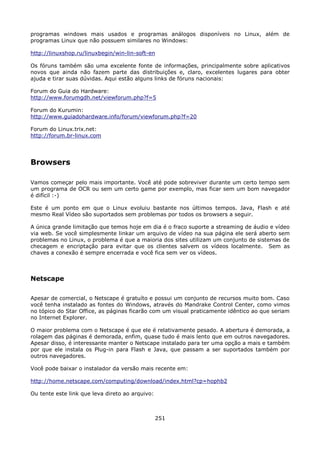 programas windows mais usados e programas análogos disponíveis no Linux, além de
programas Linux que não possuem similares no Windows:

http://linuxshop.ru/linuxbegin/win-lin-soft-en

Os fóruns também são uma excelente fonte de informações, principalmente sobre aplicativos
novos que ainda não fazem parte das distribuições e, claro, excelentes lugares para obter
ajuda e tirar suas dúvidas. Aqui estão alguns links de fóruns nacionais:

Forum do Guia do Hardware:
http://www.forumgdh.net/viewforum.php?f=5

Forum do Kurumin:
http://www.guiadohardware.info/forum/viewforum.php?f=20

Forum do Linux.trix.net:
http://forum.br-linux.com




Browsers

Vamos começar pelo mais importante. Você até pode sobreviver durante um certo tempo sem
um programa de OCR ou sem um certo game por exemplo, mas ficar sem um bom navegador
é difícil :-)

Este é um ponto em que o Linux evoluiu bastante nos últimos tempos. Java, Flash e até
mesmo Real Vídeo são suportados sem problemas por todos os browsers a seguir.

A única grande limitação que temos hoje em dia é o fraco suporte a streaming de áudio e vídeo
via web. Se você simplesmente linkar um arquivo de vídeo na sua página ele será aberto sem
problemas no Linux, o problema é que a maioria dos sites utilizam um conjunto de sistemas de
checagem e encriptação para evitar que os clientes salvem os vídeos localmente. Sem as
chaves a conexão é sempre encerrada e você fica sem ver os vídeos.



Netscape

Apesar de comercial, o Netscape é gratuíto e possui um conjunto de recursos muito bom. Caso
você tenha instalado as fontes do Windows, através do Mandrake Control Center, como vimos
no tópico do Star Office, as páginas ficarão com um visual praticamente idêntico ao que seriam
no Internet Explorer.

O maior problema com o Netscape é que ele é relativamente pesado. A abertura é demorada, a
rolagem das páginas é demorada, enfim, quase tudo é mais lento que em outros navegadores.
Apesar disso, é interessante manter o Netscape instalado para ter uma opção a mais e também
por que ele instala os Plug-in para Flash e Java, que passam a ser suportados também por
outros navegadores.

Você pode baixar o instalador da versão mais recente em:

http://home.netscape.com/computing/download/index.html?cp=hophb2

Ou tente este link que leva direto ao arquivo:



                                                 251
 