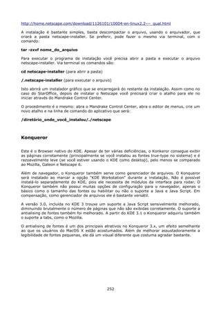 http://home.netscape.com/download/1126101/10004-en-linux2.2---_qual.html

A instalação é bastante simples, basta descompactar o arquivo, usando o arquivador, que
criará a pasta netscape-installer. Se preferir, pode fazer o mesmo via terminal, com o
comando:

tar -zxvf nome_do_arquivo

Para executar o programa de instalação você precisa abrir a pasta e executar o arquivo
netscape-installer. Via terminal os comandos são:

cd netscape-installer (para abrir a pasta)

/.netscape-installer (para executar o arquivo)

Isto abrirá um instalador gráfico que se encarregará do restante da instalação. Assim como no
caso do StarOffice, depois de instalar o Netscape você precisará criar o atalho para ele no
iniciar através do Mandrake Control Center.

O procedimento é o mesmo: abra o Mandrake Control Center, abra o editor de menus, crie um
novo atalho e na linha de comando do aplicativo que será:

/diretório_onde_você_instalou/./netscape



Konqueror

Este é o Browser nativo do KDE. Apesar de ter várias deficiências, o Konkeror consegue exibir
as páginas corretamente (principalmente se você instalou as fontes true-type no sistema) e é
razoavelmente leve (se você estiver usando o KDE como desktop), pelo menos se comparado
ao Mozilla, Galeon e Netscape 6.

Além de navegador, o Konqueror também serve como gerenciador de arquivos. O Konqueror
será instalado ao marcar a opção "KDE Workstation" durante a instalação. Não é possível
instalá-lo separadamente do KDE, pois ele necessita de módulos da interface para rodar. O
Konqueror também não possui muitas opções de configuração para o navegador, apenas o
básico como o tamanho das fontes ou habilitar ou não o suporte a Java e Java Script. Em
compensação, como gerenciador de arquivos ele é bastante versátil.

A versão 3.0, incluída no KDE 3 trouxe um suporte a Java Script sensivelmente melhorado,
diminuindo brutalmente o número de páginas que não são exibidas corretamente. O suporte a
antialising de fontes também foi melhorado. A partir do KDE 3.1 o Konqueror adquiriu também
o suporte a tabs, como o Mozilla.

O antialising de fontes é um dos principais atrativos no Konqueror 3.x, um efeito semelhante
ao que os usuários do MacOS X estão acostumados. Além de melhorar assustadoramente a
legibilidade de fontes pequenas, ele dá um visual diferente que costuma agradar bastante.




                                             252
 