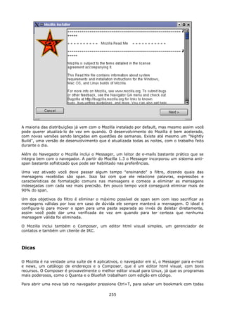 A maioria das distribuições já vem com o Mozilla instalado por default, mas mesmo assim você
pode querer atualizá-lo de vez em quando. O desenvolvimento do Mozilla é bem acelerado,
com novas versões sendo lançadas em questões de semanas. Existe até mesmo um "Nightly
Build", uma versão de desenvolvimento que é atualizada todas as noites, com o trabalho feito
durante o dia.

Além do Navegador o Mozilla inclui o Messager, um leitor de e-mails bastante prático que se
integra bem com o navegador. A partir do Mozilla 1.3 o Messager incorporou um sistema anti-
span bastante sofisticado que pode ser habilitado nas preferências.

Uma vez ativado você deve passar algum tempo "ensinando" o filtro, dizendo quais das
mensagens recebidas são span. Isso faz com que ele relacione palavras, expressões e
características de formatação comuns nas mensagens e comece a eliminar as mensagens
indesejadas com cada vez mais precisão. Em pouco tempo você conseguirá eliminar mais de
90% do span.

Um dos objetivos do filtro é eliminar o máximo possível de span sem com isso sacrificar as
mensagens válidas por isso em caso de dúvida ele sempre manterá a mensagem. O ideal é
configura-lo para mover o span para uma pasta separada ao invés de deletar diretamente,
assim você pode dar uma verificada de vez em quando para ter certeza que nenhuma
mensagem válida foi eliminada.

O Mozilla inclui também o Composer, um editor html visual simples, um gerenciador de
contatos e também um cliente de IRC.



Dicas

O Mozilla é na verdade uma suíte de 4 aplicativos, o navegador em sí, o Messager para e-mail
e news, um catálogo de endereços e o Composer, que é um editor html visual, com bons
recursos. O Composer é provavelmente o melhor editor visual para Linux, já que os programas
mais poderosos, como o Quanta e o Bluefish trabalham com edição em código.

Para abrir uma nova tab no navegador pressione Ctrl+T, para salvar um bookmark com todas

                                            255
 