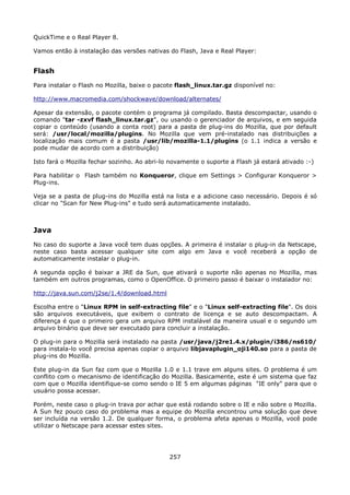 QuickTime e o Real Player 8.

Vamos então à instalação das versões nativas do Flash, Java e Real Player:


Flash
Para instalar o Flash no Mozilla, baixe o pacote flash_linux.tar.gz disponível no:

http://www.macromedia.com/shockwave/download/alternates/

Apesar da extensão, o pacote contém o programa já compilado. Basta descompactar, usando o
comando "tar -zxvf flash_linux.tar.gz", ou usando o gerenciador de arquivos, e em seguida
copiar o conteúdo (usando a conta root) para a pasta de plug-ins do Mozilla, que por default
será: /usr/local/mozilla/plugins. No Mozilla que vem pré-instalado nas distribuições a
localização mais comum é a pasta /usr/lib/mozilla-1.1/plugins (o 1.1 indica a versão e
pode mudar de acordo com a distribuição)

Isto fará o Mozilla fechar sozinho. Ao abri-lo novamente o suporte a Flash já estará ativado :-)

Para habilitar o Flash também no Konqueror, clique em Settings > Configurar Konqueror >
Plug-ins.

Veja se a pasta de plug-ins do Mozilla está na lista e a adicione caso necessário. Depois é só
clicar no "Scan for New Plug-ins" e tudo será automaticamente instalado.



Java
No caso do suporte a Java você tem duas opções. A primeira é instalar o plug-in da Netscape,
neste caso basta acessar qualquer site com algo em Java e você receberá a opção de
automaticamente instalar o plug-in.

A segunda opção é baixar a JRE da Sun, que ativará o suporte não apenas no Mozilla, mas
também em outros programas, como o OpenOffice. O primeiro passo é baixar o instalador no:

http://java.sun.com/j2se/1.4/download.html

Escolha entre o "Linux RPM in self-extracting file" e o "Linux self-extracting file". Os dois
são arquivos executáveis, que exibem o contrato de licença e se auto descompactam. A
diferença é que o primeiro gera um arquivo RPM instalável da maneira usual e o segundo um
arquivo binário que deve ser executado para concluir a instalação.

O plug-in para o Mozilla será instalado na pasta /usr/java/j2re1.4.x/plugin/i386/ns610/
para instala-lo você precisa apenas copiar o arquivo libjavaplugin_oji140.so para a pasta de
plug-ins do Mozilla.

Este plug-in da Sun faz com que o Mozilla 1.0 e 1.1 trave em alguns sites. O problema é um
conflito com o mecanismo de identificação do Mozilla. Basicamente, este é um sistema que faz
com que o Mozilla identifique-se como sendo o IE 5 em algumas páginas "IE only" para que o
usuário possa acessar.

Porém, neste caso o plug-in trava por achar que está rodando sobre o IE e não sobre o Mozilla.
A Sun fez pouco caso do problema mas a equipe do Mozilla encontrou uma solução que deve
ser incluída na versão 1.2. De qualquer forma, o problema afeta apenas o Mozilla, você pode
utilizar o Netscape para acessar estes sites.




                                              257
 