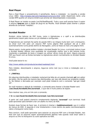 Real Player
Para o Real Player o procedimento é semelhante. Baixe o instalador no (escolha a versão
Linux i386): http://scopes.real.com/real/player/unix/unix.html estão disponíveis tanto uma
versão RPM quanto um arquivo binário que precisa ser descompactado e executado.

O Real Player se instala na pasta /usr/lib/RealPlayer8/. Tudo o que você precisa fazer é copiar
o arquivo rpnp.so para a pasta de plug-ins do Mozilla. Você também pode chamar o player
através do comando "realplay".



Acrobat Reader
Existem vários leitores de PDF livres, como o Kghostview e o xpdf e as distribuições
geralmente trazem pelo menos um já instalado e configurado.

O Kghostview por exemplo faz parte do pacote KDE e se integra muito bem com o Konqueror,
ao clicar num link para um arquivo PDF numa página Web qualquer ele já o abre
automaticamente numa janela dentro do Navegador, como se fosse só mais uma página html.

Mesmo assim, muita gente prefere instalar o Acrobat Reader for Linux, o principal motivo é que
o Acrobat Reader oferece uma qualidade de visualização melhor que a dos leitores livres,
mantendo a qualidade do texto e imagem ao utilizar vários níveis de zoom. Alguns arquivos
PDF que focam com as fontes borradas no Kghostview abrem normalmente no Acrobat Reader
fo Linux.

Você pode baixa-lo no:

http://www.adobe.com/products/acrobat/readstep2.html

Para instalar, descompacte o arquivo, logue-se como root (su) e inicie a instalação com o
comando:

# ./INSTALL

Em algumas distribuições o instalador reclamará da falta de um pacote chamado ed (um editor
de texto). Ele faz parte da maioria das distribuições, por isso não deverá ser problema instalá-
lo. No Debian e derivados por exemplo você pode instala-lo com o comando "apt-get install
ed".

Se você manteve o default do instalador, o comando para chamar o Acrobat Reader será
/usr/local/Acrobat5/bin/acroread , o que não é muito prático de digitar.

Para resolver isso, crie um link com o comando:

# ln -s /usr/local/Acrobat5/bin/acroread /usr/bin/acroread

A partir daí você poderá chamá-lo simplesmente digitando "acroread" num terminal. Você
pode aproveitar para também criar um atalho no menu do KDE.

Existem duas formas de fazer isso. A primeira é chamar o kaddmenuwizard, que é o editor
de menus do KDE. A segunda é criar diretamente o ícone dentro da pasta /usr/share/applnk
(abra o Konqueror como root).

Para concluir, você pode aproveitar para associar os arquivos PDF com o Acrobat Reader, isso
fará com que os arquivos sejam automaticamente abertos nele quando você clicar sobre o
arquivo ou link no Konqueror ou outro aplicativo do KDE.


                                              258
 