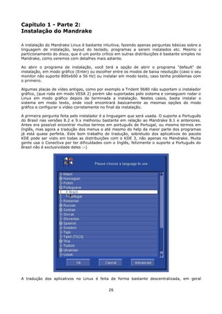 Capítulo 1 - Parte 2:
Instalação do Mandrake

A instalação do Mandrake Linux é bastante intuitiva, fazendo apenas perguntas básicas sobre a
linguagem de instalação, layout do teclado, programas a serem instalados etc. Mesmo o
particionamento do disco, que é um ponto crítico em outras distribuições é bastante simples no
Mandrake, como veremos com detalhes mais adiante.

Ao abrir o programa de instalação, você terá a opção de abrir o programa "default" de
instalação, em modo gráfico (Enter) ou escolher entre os modos de baixa resolução (caso o seu
monitor não suporte 800x600 a 56 Hz) ou instalar em modo texto, caso tenha problemas com
o primeiro.

Algumas placas de vídeo antigas, como por exemplo a Trident 9680 não suportam o instalador
gráfico, (que roda em modo VESA 2) porém são suportadas pelo sistema e conseguem rodar o
Linux em modo gráfico depois de terminada a instalação. Nestes casos, basta instalar o
sistema em modo texto, onde você encontrará basicamente as mesmas opções do modo
gráfico e configurar o vídeo corretamente no final da instalação.

A primeira pergunta feita pelo instalador é a linguagem que será usada. O suporte a Português
do Brasil nas versões 8.2 e 9.x melhorou bastante em relação ao Mandrake 8.1 e anteriores.
Antes era possível encontrar muitos termos em português de Portugal, ou mesmo termos em
Inglês, mas agora a tradução dos menus e até mesmo do help da maior parte dos programas
já está quase perfeita. Este bom trabalho de tradução, sobretudo dos aplicativos do pacote
KDE pode ser visto em todas as distribuições com o KDE 3, não apenas no Mandrake. Muita
gente usa o Conectiva por ter dificuldades com o Inglês, felizmente o suporte a Português do
Brasil não é exclusividade deles :-)




A tradução dos aplicativos no Linux é feita de forma bastante descentralizada, em geral


                                             26
 