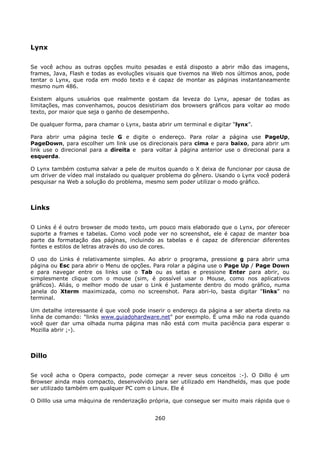 Lynx

Se você achou as outras opções muito pesadas e está disposto a abrir mão das imagens,
frames, Java, Flash e todas as evoluções visuais que tivemos na Web nos últimos anos, pode
tentar o Lynx, que roda em modo texto e é capaz de montar as páginas instantaneamente
mesmo num 486.

Existem alguns usuários que realmente gostam da leveza do Lynx, apesar de todas as
limitações, mas convenhamos, poucos desistiriam dos browsers gráficos para voltar ao modo
texto, por maior que seja o ganho de desempenho.

De qualquer forma, para chamar o Lynx, basta abrir um terminal e digitar “lynx”.

Para abrir uma página tecle G e digite o endereço. Para rolar a página use PageUp,
PageDown, para escolher um link use os direcionais para cima e para baixo, para abrir um
link use o direcional para a direita e para voltar à página anterior use o direcional para a
esquerda.

O Lynx também costuma salvar a pele de muitos quando o X deixa de funcionar por causa de
um driver de vídeo mal instalado ou qualquer problema do gênero. Usando o Lynx você poderá
pesquisar na Web a solução do problema, mesmo sem poder utilizar o modo gráfico.



Links

O Links é é outro browser de modo texto, um pouco mais elaborado que o Lynx, por oferecer
suporte a frames e tabelas. Como você pode ver no screenshot, ele é capaz de manter boa
parte da formatação das páginas, incluindo as tabelas e é capaz de diferenciar diferentes
fontes e estilos de letras através do uso de cores.

O uso do Links é relativamente simples. Ao abrir o programa, pressione g para abrir uma
página ou Esc para abrir o Menu de opções. Para rolar a página use o Page Up / Page Down
e para navegar entre os links use o Tab ou as setas e pressione Enter para abrir, ou
simplesmente clique com o mouse (sim, é possível usar o Mouse, como nos aplicativos
gráficos). Aliás, o melhor modo de usar o Link é justamente dentro do modo gráfico, numa
janela do Xterm maximizada, como no screenshot. Para abri-lo, basta digitar “links” no
terminal.

Um detalhe interessante é que você pode inserir o endereço da página a ser aberta direto na
linha de comando: "links www.guiadohardware.net" por exemplo. É uma mão na roda quando
você quer dar uma olhada numa página mas não está com muita paciência para esperar o
Mozilla abrir ;-).



Dillo

Se você acha o Opera compacto, pode começar a rever seus conceitos :-). O Dillo é um
Browser ainda mais compacto, desenvolvido para ser utilizado em Handhelds, mas que pode
ser utilizado também em qualquer PC com o Linux. Ele é

O Dilllo usa uma máquina de renderização própria, que consegue ser muito mais rápida que o


                                            260
 