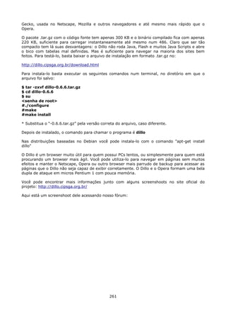 Gecko, usada no Netscape, Mozilla e outros navegadores e até mesmo mais rápido que o
Opera.

O pacote .tar.gz com o código fonte tem apenas 300 KB e o binário compilado fica com apenas
220 KB, suficiente para carregar instantaneamente até mesmo num 486. Claro que ser tão
compacto tem lá suas desvantagens: o Dillo não roda Java, Flash e muitos Java Scripts e abre
o bico com tabelas mal definidas. Mas é suficiente para navegar na maioria dos sites bem
feitos. Para testá-lo, basta baixar o arquivo de instalação em formato .tar.gz no:

http://dillo.cipsga.org.br/download.html

Para instala-lo basta executar os seguintes comandos num terminal, no diretório em que o
arquivo foi salvo:

$ tar -zxvf dillo-0.6.6.tar.gz
$ cd dillo-0.6.6
$ su
<senha de root>
#./configure
#make
#make install

* Substitua o “-0.6.6.tar.gz” pela versão correta do arquivo, caso diferente.

Depois de instalado, o comando para chamar o programa é dillo

Nas distribuições baseadas no Debian você pode instala-lo com o comando "apt-get install
dillo"

O Dillo é um browser muito útil para quem possui PCs lentos, ou simplesmente para quem está
procurando um browser mais ágil. Você pode utiliza-lo para navegar em páginas sem muitos
efeitos e manter o Netscape, Opera ou outro browser mais parrudo de backup para acessar as
páginas que o Dillo não seja capaz de exibir corretamente. O Dillo e o Opera formam uma bela
dupla de ataque em micros Pentium 1 com pouca memória.

Você pode encontrar mais informações junto com alguns screenshoots no site oficial do
projeto: http://dillo.cipsga.org.br/

Aqui está um screenshoot dele acessando nosso fórum:




                                              261
 