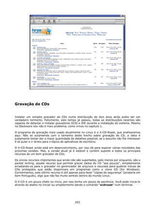 Gravação de CDs


Instalar um simples gravador de CDs numa distribuição de dois anos atrás podia ser um
verdadeiro tormento. Felizmente, este tempo já passou, todas as distribuições recentes são
capazes de detectar e instalar gravadores SCSI e IDE durante a instalação do sistema. Mesmo
no Slackware isto não é mais problema, como vimos no capítulo 1.

O programa de gravação mais usado atualmente no Linux é o X-CD-Roast, que analisaremos
aqui. Não se surpreenda com o tamanho deste trecho sobre gravação de CD, a idéia é
justamente tentar dar a maior quantidade de detalhes possível, se o assunto não lhe interessar
é só pular e ir direto para o tópico de aplicativos de escritório.

O X-CD-Roast ainda está em desenvolvimento, por isso dá para esperar várias novidades das
próximas versões. Mas, a versão atual já é estável e contém suporte a todos os principais
recursos de um bom gravador de CDs.

Os únicos recursos importantes que ainda não são suportados, pelo menos por enquanto, são o
packet writing, aquele recurso que permite gravar dados do CD "aos poucos", simplesmente
arrastando-os para o gravador no gerenciador de arquivos e recursos para quebrar travas de
CDs protegidos que estão disponíveis em programas como o clone CD (for Windows).
Convenhamos, este último recurso é útil apenas para fazer "cópias de segurança" (pirataria em
bom Português), algo que não faz muito sentido dentro do mundo Linux.

O X-CD é um pouco chato no início, por isso tenha um pouco de paciência. Você pode inicia-lo
através do atalho no iniciar ou simplesmente dando o comando “xcdroast” num terminal.




                                             262
 