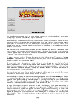 Por questão de segurança, antes de poder utilizar o programa você precisará abrir o menu de
configuração (clicando em “Setup”), logado como root.

Presumindo que você esteja logado como usuário normal, existe um jeito mais simples de abrir
o programa como root do que dar um logout, logar como root e depois novamente dar logout
para voltar ao login normal. Isso vale também para outros programas, onde você precise estar
logado como root para executar alguma função, como no Konqueror (o gerenciador de arquivos
do KDE) por exemplo.

Em primeiro lugar, você precisará descobrir qual é o comando que inicializa o aplicativo. Para
isso, arraste o atalho para o aplicativo do iniciar para o desktop. No menu que surgirá, escolha
“copiar”. Agora clique com o botão direito do mouse sobre o atalho copiado e acesse a aba
“executar”. Aqui está o nosso comando.

A seguir, acesse o Iniciar > Executar Comando, e digite “kdesu comando” como em “kdesu
xcdroast”. Forneça a senha de administrador e pronto, você abriu o programa com privilégios
de administrador, sem precisar dar logoff.

O kdesu nada mais é do que uma versão gráfica do comando su, que permite “virar” root
apartir do terminal. Se você estiver usando outra interface gráfica, ou o kdesu não estiver
disponível por qualquer motivo, você pode fazer a mesma coisa usando o bom e velho su. Para
isso, abra uma janela de terminal e digite “su”. Forneça a senha de root e em seguida o
comando que abre o programa desejado.

Lembre-se que você pode chamar qualquer programa gráfico apartir do terminal. Em muitos
casos é mais rápido do que fazer o mesmo através do iniciar.

Voltando ao X-CD, depois de abri-lo com privilégios de root, clique no botão Setup para abrir o
menu de configuração. Aqui estão as configurações típicas de qualquer programa de gravação
de CDs, como a velocidade de gravação default, o tamanho do buffer de dados na memória
RAM (que complementa o buffer do gravador), permite configurar os dispositivos preferenciais
de leitura e gravação, entre os gravadores e CD-ROMs instados, etc.

A única configuração obrigatória aqui está na aba “HD Settings”, onde você deve indicar o
diretório onde serão gravadas as imagens a serem gravadas. Você pode colocar por exemplo o
diretório pessoal do usuário que estiver utilizando (/home/nome-do-usuário), ou então uma
pasta qualquer que todos os usuários tenham permissão para acessar. Lembre-se que para
alterar as permissões de acesso de uma pasta basta abrir o konqueror com privilégios de
administrador (kdesu konqueror), acessar as propriedades da pasta e alterar a guia de
permissões.

                                              263
 