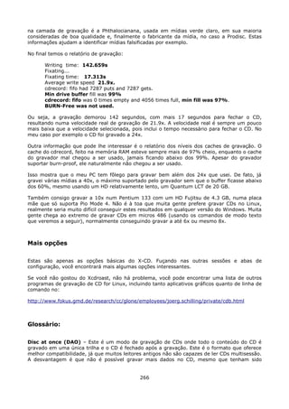 na camada de gravação é a Phthalocianana, usada em mídias verde claro, em sua maioria
consideradas de boa qualidade e, finalmente o fabricante da mídia, no caso a Prodisc. Estas
informações ajudam a identificar mídias falsificadas por exemplo.

No final temos o relatório de gravação:

       Writing time: 142.659s
       Fixating...
       Fixating time: 17.313s
       Average write speed 21.9x.
       cdrecord: fifo had 7287 puts and 7287 gets.
       Min drive buffer fill was 99%
       cdrecord: fifo was 0 times empty and 4056 times full, min fill was 97%.
       BURN-Free was not used.

Ou seja, a gravação demorou 142 segundos, com mais 17 segundos para fechar o CD,
resultando numa velocidade real de gravação de 21.9x. A velocidade real é sempre um pouco
mais baixa que a velocidade selecionada, pois inclui o tempo necessário para fechar o CD. No
meu caso por exemplo o CD foi gravado a 24x.

Outra informação que pode lhe interessar é o relatório dos níveis dos caches de gravação. O
cache do cdrecord, feito na memória RAM esteve sempre mais de 97% cheio, enquanto o cache
do gravador mal chegou a ser usado, jamais ficando abaixo dos 99%. Apesar do gravador
suportar burn-proof, ele naturalmente não chegou a ser usado.

Isso mostra que o meu PC tem fôlego para gravar bem além dos 24x que usei. De fato, já
gravei várias mídias a 40x, o máximo suportado pelo gravador sem que o buffer ficasse abaixo
dos 60%, mesmo usando um HD relativamente lento, um Quantum LCT de 20 GB.

Também consigo gravar a 10x num Pentium 133 com um HD Fujitsu de 4.3 GB, numa placa
mãe que só suporta Pio Mode 4. Não é à toa que muita gente prefere gravar CDs no Linux,
realmente seria muito difícil conseguir estes resultados em qualquer versão do Windows. Muita
gente chega ao extremo de gravar CDs em micros 486 (usando os comandos de modo texto
que veremos a seguir), normalmente conseguindo gravar a até 6x ou mesmo 8x.



Mais opções

Estas são apenas as opções básicas do X-CD. Fuçando nas outras sessões e abas de
configuração, você encontrará mais algumas opções interessantes.

Se você não gostou do Xcdroast, não há problema, você pode encontrar uma lista de outros
programas de gravação de CD for Linux, incluindo tanto aplicativos gráficos quanto de linha de
comando no:

http://www.fokus.gmd.de/research/cc/glone/employees/joerg.schilling/private/cdb.html



Glossário:

Disc at once (DAO) – Este é um modo de gravação de CDs onde todo o conteúdo do CD é
gravado em uma única trilha e o CD é fechado após a gravação. Este é o formato que oferece
melhor compatibilidade, já que muitos leitores antigos não são capazes de ler CDs multisessão.
A desvantagem é que não é possível gravar mais dados no CD, mesmo que tenham sido


                                             266
 