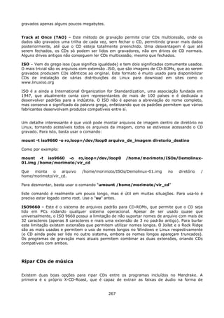 gravados apenas alguns poucos megabytes.


Track at Once (TAO) – Este método de gravação permite criar CDs multicessão, onde os
dados são gravados uma trilha de cada vez, sem fechar o CD, permitindo gravar mais dados
posteriormente, até que o CD esteja totalmente preenchido. Uma desvantagem é que até
serem fechados, os CDs só podem ser lidos em gravadores, não em drives de CD normais.
Alguns drives antigos não conseguem ler CDs multicessão, mesmo que fechados.

ISO – Vem do grego isos (que significa igualdade) e tem dois significados comumente usados.
O mais trivial são os arquivos com extensão .ISO, que são imagens de CD-ROMs, que ao serem
gravados produzem CDs idênticos ao original. Este formato é muito usado para disponibilizar
CDs de instalação de várias distribuições do Linux para download em sites como o
www.linuxiso.org

ISO é a ainda a International Organization for Standardization, uma associação fundada em
1947, que atualmente conta com representantes de mais de 100 países e é dedicada a
desenvolver padrões para a indústria. O ISO não é apenas a abreviação do nome completo,
mas conserva o significado da palavra grega, enfatizando que os padrões permitem que vários
fabricantes desenvolvam produtos compatíveis entre sí.


Um detalhe interessante é que você pode montar arquivos de imagem dentro de diretório no
Linux, tornando acessíveis todos os arquivos da imagem, como se estivesse acessando o CD
gravado. Para isto, basta usar o comando:

mount -t iso9660 -o ro,loop=/dev/loop0 arquivo_de_imagem diretorio_destino

Como por exemplo:

mount -t iso9660 -o ro,loop=/dev/loop0              /home/morimoto/ISOs/Demolinux-
01.img /home/morimoto/vir_cd

Que  monta    o   arquivo     /home/morimoto/ISOs/Demolinux-01.img        no   diretório   /
home/morimoto/vir_cd.

Para desmontar, basta usar o comando “umount /home/morimoto/vir_cd”

Este comando é realmente um pouco longo, mas é útil em muitas situações. Para usa-lo é
preciso estar logado como root. Use o “su” antes.

ISO9660 – Este é o sistema de arquivos padrão para CD-ROMs, que permite que o CD seja
lido em PCs rodando qualquer sistema operacional. Apesar de ser usado quase que
universalmente, o ISO 9660 possui a limitação de não suportar nomes de arquivo com mais de
32 caracteres (apenas 8 caracteres e mais uma extensão de 3 no padrão antigo). Para burlar
esta limitação existem extensões que permitem utilizar nomes longos. O Joilet e o Rock Ridge
são as mais usadas e permitem o uso de nomes longos no Windows e Linux respectivamente
(o CD ainda pode ser lido no outro sistema, embora os nomes longos apareçam truncados).
Os programas de gravação mais atuais permitem combinar as duas extensões, criando CDs
compatíveis com ambos.



Ripar CDs de música

Existem duas boas opções para ripar CDs entre os programas incluídos no Mandrake. A
primeira é o próprio X-CD-Roast, que é capaz de extrair as faixas de áudio na forma de


                                            267
 