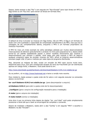 Depois, basta acessar a aba “Rip” e em seguida em “Rip+Encode” para ripar direto em MP3 ou
Ogg Vorbis ou em 'Rip only” para extrair as faixas em formato Wav.




O default do Grip é encodar as músicas em Ogg Vorbis, não em MP3. O Ogg é um formato de
áudio com uma qualidade e capacidade de compressão semelhantes à do MP3, mas que traz a
vantagem de ser completamente aberto, enquanto o MP3 é um formato proprietário do
Instituto Fraunhofer.

O MP3 foi mais um triste exemplo da velha estratégia adotada por muitos desenvolvedores
inescrupulosos de oferecer gratuitamente o produto no início para populariza-lo e, depois deste
tornar-se um padrão estabelecido passar a cobrar royalties draconianos dos usuários e
desenvolvedores que utilizam o padrão. Você paga caro pelo suporte a MP3 ao adquirir
qualquer programa capaz de encodar músicas em MP3, afinal os próprios desenvolvedores
precisam pagar US$ 12 para o instituto por cada cópia do programa distribuída.

Mas, deixando as mágoas de lado, existe um encoder de MP3 open source muito bom,
disponível para Linux, que vem conseguindo escapar do cerco do Fraunhofer por ser distribuído
apenas em código fonte, o Bladeenc. Você pode baixá-lo em:

http://www.downloads-guiadohardware.net/download/bladeenc-0.94.2-src-stable.tar.gz

Ou se preferir, vá no http://www.freshmeat.net e baixe a versão mais recente.

Para instala-lo, basta acessar a pasta onde ele foi salvo e em seguida executar os comandos
abaixo via terminal:

tar -zxvf bladeenc-0.94.2-src-stable.tar.gz (para descompactar o arquivo)

cd bladeenc-0.94.2 (para abrir a pasta onde ele foi descompactado)

./configure (gera o arquivo de configuração necessário para a instalação)

# make (gera o arquivo de instalação)

# make install (conclui a instalação)

Uma dica é que na primeira linha depois de digitar “tar -zxvf blad” você pode simplesmente
pressionar a tecla tab que o bash se encarregará de completar o comando.

Depois de instalado o Bladeenc, basta abrir a aba “Config” e em seguida “MP3” e escolher o
Bladeenc na aba “Encoder”.




                                             269
 