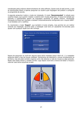 coordenada pelos próprios desenvolvedores de cada software. Quase tudo já está pronto, o que
as distribuições fazem é apenas perguntar ao usuário qual linguagem ele prefere e configurar
os programas de acordo.

A segunda pergunta é sobre o modo de instalação. O modo "Recommended" é voltado para
usuários leigos, que querem instalar o sistema sem muitas perguntas. O layout do teclado por
exemplo é subentendido apartir da linguagem escolhida na sessão anterior. Escolhendo
Português do Brasil por exemplo o teclado é automaticamente configurado com o layout ABNT-
2 (os teclados com o cedilha).

Eu recomendo o modo "Expert", que também é muito simples, mas permite ter um melhor
controle da instalação. Durante toda a instalação você terá um assistente tira-dúvidas para
ajudar com qualquer opção que não conheça.




Depois de perguntar se você tem alguma placa SCSI instalada (essa é fácil né ;-) o instalador
pergunta sobre o tipo de mouse instalado. Geralmente ele detectará o mouse corretamente na
primeira, mas ele pode cometer enganos como não detectar a roda do mouse ou algo parecido.
Neste caso basta indicar o modelo correto. Logo depois você terá a chance de testar o mouse e
retornar caso tenha escolhido errado:




                                             27
 