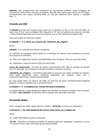 mkisofs, dois programinhas que substituem os equivalentes gráficos, coma vantagem de
consumirem muito menos recursos do sistema. Eles são ideais para quem utiliza um PC antigo,
principalmente com pouco memória RAM, ou não tem paciência para esperar o xcdroast
abrir ;-)



Criando um ISO

O mkisofs permite criar imagens ISO a partir de um diretório no HD. O “mk” vem de make, ou
seja, criar. O “iso” vem de imagem ISO, enquanto o “fs” vem de sistemas de arquivos. Ou seja,
o nome mkisofs descreve bem o uso do programa, que é criar sistemas de arquivo ISO.

Para usa-lo abra um terminal e digite:

$ mkisofs -r -J -o nome_do_arquivo.iso /diretorio_de_origem/

Onde:

mkisofs : é o comando que chama o programa

-r : permite que qualquer cliente possa ler o conteúdo do arquivo. Evita problemas ao tentar
ler o arquivo no Windows

-J : Mais uma opção para manter compatibilidade como Windows. Ativa as extensões Joilet.

-o : Especifica o nome do arquivo ISO que será criado

nome_do_arquivo.iso : O nome do arquivo propriamente dito. Não se esqueça de sempre
incluir a extensão .iso. O arquivo é sempre gravado no diretório corrente.

/diretório_de_origem/ : O diretório onde estão os arquivos que serão incluídos na imagem.
Você pode especificar vários diretórios separados por espaços, como em: /
home/morimoto/livros/ /home/morimoto/Mail/

Se você quiser fazer um backup de todos os arquivos da pasta /home/fernando/trabalhos
gerando o arquivo trabalhos.iso, o comando ficaria:

$ mkisofs -r -J -o trabalhos.iso /home/fernando/trabalhos/

O mkisofs oferece muitas opções que podem ser incluídas na linha de comando. Para conhecê-
las digite “man mkisofs” no terminal. Esta é apenas uma descrição resumida.



Gravando dados

Com a imagem em mãos, basta grava-la usando o cdrecord. A sintaxe do comando é:

$ cdrecord -v -fs=16M speed=8 dev=0,0,0 -data nome_da_imagem.iso

Onde:

-v : Exibe informações durante a gravação.

-fs=16 : Especifica o tamanho do buffer na memória RAM em megabytes. Substitua o 16 por
um número menor caso você tenha pouca memória RAM.


                                             271
 