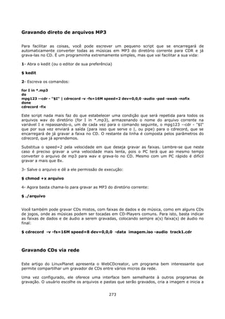 Gravando direto de arquivos MP3

Para facilitar as coisas, você pode escrever um pequeno script que se encarregará de
automaticamente converter todas as músicas em MP3 do diretório corrente para CDR e já
grava-las no CD. É um programinha extremamente simples, mas que vai facilitar a sua vida:

1- Abra o kedit (ou o editor de sua preferência)

$ kedit

2- Escreva os comandos:

for I in *.mp3
do
mpg123 --cdr - "$I" | cdrecord -v -fs=16M speed=2 dev=0,0,0 -audio -pad -swab -nofix
done
cdrecord -fix

Este script nada mais faz do que estabelecer uma condição que será repetida para todos os
arquivos wav do diretório (for I in *.mp3), armazenando o nome do arquivo corrente na
variável I e repassando-o, um de cada vez para o comando seguinte, o mpg123 --cdr - "$I"
que por sua vez enviará a saída (para isso que serve o |, ou pipe) para o cdrecord, que se
encarregará de já gravar a faixa no CD. O restante da linha é composta pelos parâmetros do
cdrecord, que já aprendemos.

Substitua o speed=2 pela velocidade em que deseja gravar as faixas. Lembre-se que neste
caso é preciso gravar a uma velocidade mais lenta, pois o PC terá que ao mesmo tempo
converter o arquivo de mp3 para wav e grava-lo no CD. Mesmo com um PC rápido é difícil
gravar a mais que 8x.

3- Salve o arquivo e dê a ele permissão de execução:

$ chmod +x arquivo

4- Agora basta chama-lo para gravar as MP3 do diretório corrente:

$ ./arquivo


Você também pode gravar CDs mistos, com faixas de dados e de música, como em alguns CDs
de jogos, onde as músicas podem ser tocadas em CD-Players comuns. Para isto, basta indicar
as faixas de dados e de áudio a serem gravadas, colocando sempre a(s) faixa(s) de áudio no
final:

$ cdrecord -v -fs=16M speed=8 dev=0,0,0 -data imagem.iso -audio track1.cdr



Gravando CDs via rede

Este artigo do LinuxPlanet apresenta o WebCDcreator, um programa bem interessante que
permite compartilhar um gravador de CDs entre vários micros da rede.

Uma vez configurado, ele oferece uma interface bem semelhante à outros programas de
gravação. O usuário escolhe os arquivos e pastas que serão gravados, cria a imagem e inicia a


                                              273
 