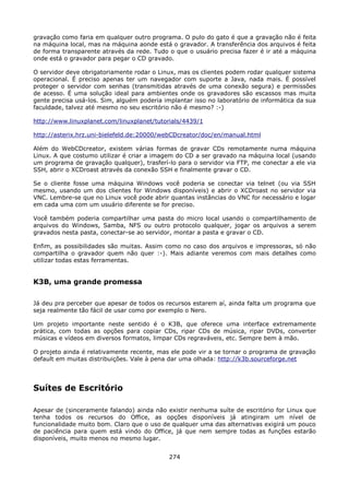 gravação como faria em qualquer outro programa. O pulo do gato é que a gravação não é feita
na máquina local, mas na máquina aonde está o gravador. A transferência dos arquivos é feita
de forma transparente através da rede. Tudo o que o usuário precisa fazer é ir até a máquina
onde está o gravador para pegar o CD gravado.

O servidor deve obrigatoriamente rodar o Linux, mas os clientes podem rodar qualquer sistema
operacional. É preciso apenas ter um navegador com suporte a Java, nada mais. É possível
proteger o servidor com senhas (transmitidas através de uma conexão segura) e permissões
de acesso. É uma solução ideal para ambientes onde os gravadores são escassos mas muita
gente precisa usá-los. Sim, alguém poderia implantar isso no laboratório de informática da sua
faculdade, talvez até mesmo no seu escritório não é mesmo? :-)

http://www.linuxplanet.com/linuxplanet/tutorials/4439/1

http://asterix.hrz.uni-bielefeld.de:20000/webCDcreator/doc/en/manual.html

Além do WebCDcreator, existem várias formas de gravar CDs remotamente numa máquina
Linux. A que costumo utilizar é criar a imagem do CD a ser gravado na máquina local (usando
um programa de gravação qualquer), trasferí-lo para o servidor via FTP, me conectar a ele via
SSH, abrir o XCDroast através da conexão SSH e finalmente gravar o CD.

Se o cliente fosse uma máquina Windows você poderia se conectar via telnet (ou via SSH
mesmo, usando um dos clientes for Windows disponíveis) e abrir o XCDroast no servidor via
VNC. Lembre-se que no Linux você pode abrir quantas instâncias do VNC for necessário e logar
em cada uma com um usuário diferente se for preciso.

Você também poderia compartilhar uma pasta do micro local usando o compartilhamento de
arquivos do Windows, Samba, NFS ou outro protocolo qualquer, jogar os arquivos a serem
gravados nesta pasta, conectar-se ao servidor, montar a pasta e gravar o CD.

Enfim, as possibilidades são muitas. Assim como no caso dos arquivos e impressoras, só não
compartilha o gravador quem não quer :-). Mais adiante veremos com mais detalhes como
utilizar todas estas ferramentas.


K3B, uma grande promessa

Já deu pra perceber que apesar de todos os recursos estarem aí, ainda falta um programa que
seja realmente tão fácil de usar como por exemplo o Nero.

Um projeto importante neste sentido é o K3B, que oferece uma interface extremamente
prática, com todas as opções para copiar CDs, ripar CDs de música, ripar DVDs, converter
músicas e vídeos em diversos formatos, limpar CDs regraváveis, etc. Sempre bem à mão.

O projeto ainda é relativamente recente, mas ele pode vir a se tornar o programa de gravação
default em muitas distribuições. Vale à pena dar uma olhada: http://k3b.sourceforge.net




Suítes de Escritório

Apesar de (sinceramente falando) ainda não existir nenhuma suíte de escritório for Linux que
tenha todos os recursos do Office, as opções disponíveis já atingiram um nível de
funcionalidade muito bom. Claro que o uso de qualquer uma das alternativas exigirá um pouco
de paciência para quem está vindo do Office, já que nem sempre todas as funções estarão
disponíveis, muito menos no mesmo lugar.


                                             274
 
