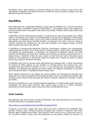 Entretanto, quem utiliza apenas os recursos básicos do Word e Excel ou para quem está
aprendendo a trabalhar com editores de texto ou planilhas (uso em escola), qualquer uma das
alternativas já será suficiente.




StarOffice

Esta seção pode ser considerada obsoleta, já que trata do StarOffice 5.2, enquanto já temos
disponível tanto o StarOffice 6 quanto o Open Office 1.x. De qualquer forma, vou mantê-la no
livro pois acredito que muita gente ainda utiliza esta versão. O tópico sobre o Open Office está
logo a seguir.

O StarOffice demora bastante para carregar e é realmente um pouco mais pesado que o Office
2000 ou até mesmo que o Office XP, principalmente no tempo de carregamento e salvamento
dos arquivos. O ideal para rodar o Linux com o KDE ou Gnome mais o StarOffice com um bom
desempenho são pelo menos 196 MB de RAM e um Pentium II ou K6-2, mais ou menos os
mesmos requisitos do Windows XP. Se você está utilizando uma máquina antiga, veremos
alguns opções mais leves mais adiante.

O StarOffice é composto pelo StarWriter, StarCalc, StarImpress e Adabas, que correspondem
respectivamente ao Word, Excel, Power Point e Access do Office. Existe ainda o StarSchedule,
uma agenda de compromissos e o StarDraw, um programa de desenho vetorial, com uma
interface semelhante à do Corel Draw, embora nem de longe os mesmos recursos que ele :-)
Apesar disso, o StarDraw é fácil de usar e pode ser bem útil para quem não possui outro
programa mais poderoso. O Corel Draw existe em versão Linux, apesar de custar a mesma
fortuna que custa em versão for Windows.

O StarOffice está entre as poucas suítes alternativas que consegue abrir e salvar documentos
no formato do Office (apesar de usar também um formato nativo) sem muitos erros, com
excessão claro dos macros (incluindo os vírus :-) que precisam ser reconstruídos usando o
StarBase, a ferramenta para geração de macros nativa. Um detalhe interessante é que além
dos comandos em Basic, o StarBase também suporta Java.

Outro detalhe importante é que apesar dos menus estarem em Português de Portugal, está
disponível um corretor ortográfico em Português do Brasil, que é o que realmente importa. Não
é preciso muito raciocínio para perceber que ficheiro é arquivo, actualizar é atualizar, e assim
por diante...

No geral o StarOffice tem uma interface bastante espartana e muitas funções estão realmente
escondidas, em locais nada intuitivos. Mas, apesar disso a suíte é a melhor equipada,
superando na minha opinião, suítes comerciais como o WordPerfect da Corel.



Como Instalar

Este aplicativo não está incluído nos CDs do Mandrake, mas você pode baixa-lo no site abaixo.
É preciso preencher um pequeno cadastro:

http://www.sun.com/software/star/staroffice/5.2/get/get.html

O arquivo é um binário, basta clicar duas vezes para abrir o programa de instalação. Sem
grandes mistérios aqui, lembre-se apenas da pasta onde instalou o programa, pois ainda
teremos algum trabalho para frente. Qual diretório? Bem, como eu sou o único que utiliza o
PC, eu prefiro instalar a maior parte dos programas no meu próprio diretório de usuário, no


                                              275
 