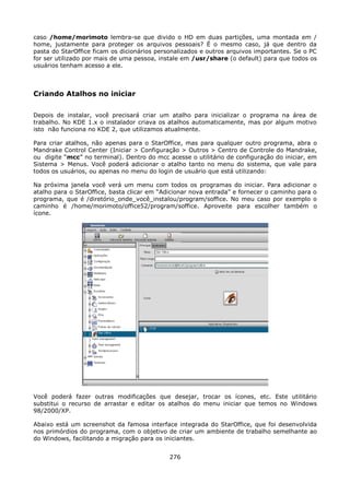 caso /home/morimoto lembra-se que divido o HD em duas partições, uma montada em /
home, justamente para proteger os arquivos pessoais? É o mesmo caso, já que dentro da
pasta do StarOffice ficam os dicionários personalizados e outros arquivos importantes. Se o PC
for ser utilizado por mais de uma pessoa, instale em /usr/share (o default) para que todos os
usuários tenham acesso a ele.



Criando Atalhos no iniciar

Depois de instalar, você precisará criar um atalho para inicializar o programa na área de
trabalho. No KDE 1.x o instalador criava os atalhos automaticamente, mas por algum motivo
isto não funciona no KDE 2, que utilizamos atualmente.

Para criar atalhos, não apenas para o StarOffice, mas para qualquer outro programa, abra o
Mandrake Control Center (Iniciar > Configuração > Outros > Centro de Controle do Mandrake,
ou digite “mcc” no terminal). Dentro do mcc acesse o utilitário de configuração do iniciar, em
Sistema > Menus. Você poderá adicionar o atalho tanto no menu do sistema, que vale para
todos os usuários, ou apenas no menu do login de usuário que está utilizando:

Na próxima janela você verá um menu com todos os programas do iniciar. Para adicionar          o
atalho para o StarOffice, basta clicar em “Adicionar nova entrada” e fornecer o caminho para   o
programa, que é /diretório_onde_você_instalou/program/soffice. No meu caso por exemplo         o
caminho é /home/morimoto/office52/program/soffice. Aproveite para escolher também              o
ícone.




Você poderá fazer outras modificações que desejar, trocar os ícones, etc. Este utilitário
substitui o recurso de arrastar e editar os atalhos do menu iniciar que temos no Windows
98/2000/XP.

Abaixo está um screenshot da famosa interface integrada do StarOffice, que foi desenvolvida
nos primórdios do programa, com o objetivo de criar um ambiente de trabalho semelhante ao
do Windows, facilitando a migração para os iniciantes.


                                             276
 