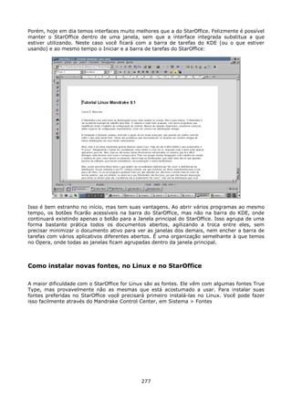 Porém, hoje em dia temos interfaces muito melhores que a do StarOffice. Felizmente é possível
manter o StarOffice dentro de uma janela, sem que a interface integrada substitua a que
estiver utilizando. Neste caso você ficará com a barra de tarefas do KDE (ou o que estiver
usando) e ao mesmo tempo o Iniciar e a barra de tarefas do StarOffice:




Isso é bem estranho no início, mas tem suas vantagens. Ao abrir vários programas ao mesmo
tempo, os botões ficarão acessíveis na barra do StarOffice, mas não na barra do KDE, onde
continuará existindo apenas o botão para a Janela principal do StarOffice. Isso agrupa de uma
forma bastante prática todos os documentos abertos, agilizando a troca entre eles, sem
precisar minimizar o documento ativo para ver as janelas dos demais, nem encher a barra de
tarefas com vários aplicativos diferentes abertos. É uma organização semelhante à que temos
no Opera, onde todas as janelas ficam agrupadas dentro da janela principal.



Como instalar novas fontes, no Linux e no StarOffice

A maior dificuldade com o StarOffice for Linux são as fontes. Ele vêm com algumas fontes True
Type, mas provavelmente não as mesmas que está acostumado a usar. Para instalar suas
fontes preferidas no StarOffice você precisará primeiro instalá-las no Linux. Você pode fazer
isso facilmente através do Mandrake Control Center, em Sistema > Fontes




                                            277
 