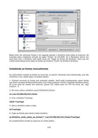 Basta clicar em adicionar fontes e em seguida apontar o diretório onde estão os arquivos. No
exemplo estou instalando através da pasta “fontes” do CD-ROM. Se o Mandrake estiver em
dual boot com o Windows você pode clicar em “Pegar as fontes do Windows” para que ele
instale automaticamente todas as fontes do diretório “Fonts” do diretório Windows.



Instalando as fontes manualmente

Se você preferir instalar as fontes via terminal, ou estiver utilizando outra distribuição, que não
contenha o mcc, basta seguir os passos abaixo:

1- Comece reunindo as fontes que pretende instalar. Você pode simplesmente copiar fontes
que ficam na pasta Windowsfonts para uma mídia qualquer (monte a partição Windows dentro
do Linux para ter acesso aos arquivos, gravar CD, copiar para um FTP na china, etc. seja
criativo! :-)

2- No Linux, abra o diretório /usr/X11R6/lib/X11/fonts:

cd /usr/X11R6/lib/X11/fonts

3- Crie o diretório TrueType:

mkdir TrueType

4- Abra o diretório recém criado:

cd TrueType

5- Copie as fontes para dentro deste diretório:

cp diretório_onde_estao_as_fontes/* /usr/X11R6/lib/X11/fonts/TrueType

Ou simplesmente arraste os arquivos no modo gráfico.


                                               278
 