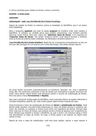 6- Dê os comandos para instalar as fontes e ativar o caminho:

ttmkfdir -o fonts.scale

mkfontdir

chkfontpath --add /usr/X11R6/lib/X11/fonts/TrueType

Depois de instalar as fontes no sistema, vamos à instalação no StarOffice, que é um pouco
mais trabalhosa.

Abra o programa spadmin que está na pasta program do diretório onde você instalou o
StarOffice. O utilitário na verdade serve para instalar impressoras, mas também permite
adicionar novas fontes. Para isso, clique em “Adicionar tipos de letras” e em seguida em
“Importar Tipos de letras”. No campo “Diretório Fonte”, você deverá fornecer o diretório
onde as fontes do sistema estão instaladas. No Mandrake o diretório default é o

/usr/X11R6/lib/X11/fonts/drakfont. Basta dar ok. O programa provavelmente vai dar um
erro por não conseguir ler um arquivo com a lista das fontes, mas basta mandar ignorar.




As novas fontes funcionam automaticamente no StarDraw, StarCalc, etc. mas o StarWrite
ainda não. Ele continuará utilizando a lista de fontes que acompanha o pacote (horríveis por
sinal). Para utilizar outras fontes você precisará utilizar o recurso de substituição de fontes.
Para isso abra o menu Ferramentas > Opções.

Aqui está o painel de configuração do StarOffice, onde você pode alterar as opções referentes à
correção ortográfica, atalhos, etc. Vale à pena passar algum tempo fuçando por aqui.

Você encontrará o menu de substituição de fontes em Geral > substituição de Fontes. Você
deverá então escolher uma das fontes disponíveis no menu de fontes (acima) e substituir por
outra. No exemplo eu substituí a Arioso (uma fonte com aparência de escrita manual) pela
Arial. Veja que no menu de fontes, que coloquei acima a Arioso já aparece com a aparência da
Arial. Sempre que escolher a Arioso o StarWrite vai usar a Arial e vai inclusive salvar a Arial
nos documentos no lugar da Arioso. Ou seja, a Arioso passa a ser apenas um atalho para
utilizar a Arial.

Depois de criar a regra de substituição, você terá duas opções: aplicar a regra apenas à


                                              279
 