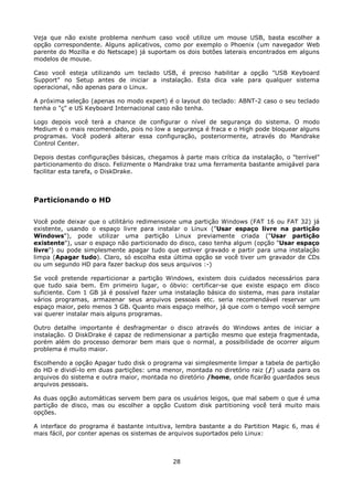 Veja que não existe problema nenhum caso você utilize um mouse USB, basta escolher a
opção correspondente. Alguns aplicativos, como por exemplo o Phoenix (um navegador Web
parente do Mozilla e do Netscape) já suportam os dois botões laterais encontrados em alguns
modelos de mouse.

Caso você esteja utilizando um teclado USB, é preciso habilitar a opção "USB Keyboard
Support" no Setup antes de iniciar a instalação. Esta dica vale para qualquer sistema
operacional, não apenas para o Linux.

A próxima seleção (apenas no modo expert) é o layout do teclado: ABNT-2 caso o seu teclado
tenha o "ç" e US Keyboard Internacional caso não tenha.

Logo depois você terá a chance de configurar o nível de segurança do sistema. O modo
Medium é o mais recomendado, pois no low a segurança é fraca e o High pode bloquear alguns
programas. Você poderá alterar essa configuração, posteriormente, através do Mandrake
Control Center.

Depois destas configurações básicas, chegamos à parte mais crítica da instalação, o "terrível"
particionamento do disco. Felizmente o Mandrake traz uma ferramenta bastante amigável para
facilitar esta tarefa, o DiskDrake.



Particionando o HD

Você pode deixar que o utilitário redimensione uma partição Windows (FAT 16 ou FAT 32) já
existente, usando o espaço livre para instalar o Linux ("Usar espaço livre na partição
Windows"), pode utilizar uma partição Linux previamente criada ("Usar partição
existente"), usar o espaço não particionado do disco, caso tenha algum (opção "Usar espaço
livre") ou pode simplesmente apagar tudo que estiver gravado e partir para uma instalação
limpa (Apagar tudo). Claro, só escolha esta última opção se você tiver um gravador de CDs
ou um segundo HD para fazer backup dos seus arquivos :-)

Se você pretende reparticionar a partição Windows, existem dois cuidados necessários para
que tudo saia bem. Em primeiro lugar, o óbvio: certificar-se que existe espaço em disco
suficiente. Com 1 GB já é possível fazer uma instalação básica do sistema, mas para instalar
vários programas, armazenar seus arquivos pessoais etc. seria recomendável reservar um
espaço maior, pelo menos 3 GB. Quanto mais espaço melhor, já que com o tempo você sempre
vai querer instalar mais alguns programas.

Outro detalhe importante é desfragmentar o disco através do Windows antes de iniciar a
instalação. O DiskDrake é capaz de redimensionar a partição mesmo que esteja fragmentada,
porém além do processo demorar bem mais que o normal, a possibilidade de ocorrer algum
problema é muito maior.

Escolhendo a opção Apagar tudo disk o programa vai simplesmente limpar a tabela de partição
do HD e dividí-lo em duas partições: uma menor, montada no diretório raiz (/) usada para os
arquivos do sistema e outra maior, montada no diretório /home, onde ficarão guardados seus
arquivos pessoais.

As duas opção automáticas servem bem para os usuários leigos, que mal sabem o que é uma
partição de disco, mas ou escolher a opção Custom disk partitioning você terá muito mais
opções.

A interface do programa é bastante intuitiva, lembra bastante a do Partition Magic 6, mas é
mais fácil, por conter apenas os sistemas de arquivos suportados pelo Linux:



                                             28
 