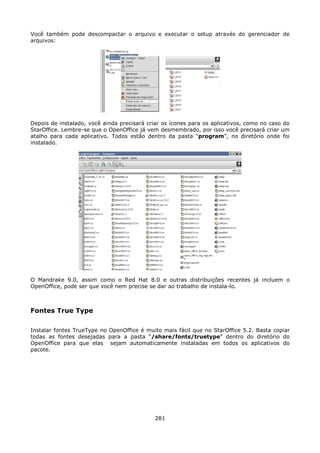 Você também pode descompactar o arquivo e executar o setup através do gerenciador de
arquivos:




Depois de instalado, você ainda precisará criar os ícones para os aplicativos, como no caso do
StarOffice. Lembre-se que o OpenOffice já vem desmembrado, por isso você precisará criar um
atalho para cada aplicativo. Todos estão dentro da pasta “program”, no diretório onde foi
instalado.




O Mandrake 9.0, assim como o Red Hat 8.0 e outras distribuições recentes já incluem o
OpenOffice, pode ser que você nem precise se dar ao trabalho de instala-lo.



Fontes True Type

Instalar fontes TrueType no OpenOffice é muito mais fácil que no StarOffice 5.2. Basta copiar
todas as fontes desejadas para a pasta “/share/fonts/truetype” dentro do diretório do
OpenOffice para que elas sejam automaticamente instaladas em todos os aplicativos do
pacote.




                                             281
 
