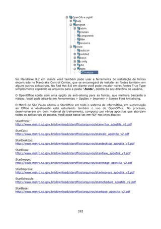 No Mandrake 8.2 em diante você também pode usar a ferramenta de instalação de fontes
encontrada no Mandrake Control Center, que se encarregará de instalar as fontes também em
alguns outros aplicativos. No Red Hat 8.0 em diante você pode instalar novas fontes True Type
simplesmente copiando os arquivos para a pasta ".fonts", dentro do seu diretório de usuário.

O OpenOffice conta com uma opção de anti-alising para as fontes, que melhora bastante a
nitidez. Você pode ativa-la em Ferramentas > Opções > Imprimir > Screen Font Antialising.

O Metrô de São Paulo adotou o StarOffice em todo o sistema de informática, em substituição
ao Office e atualmente está estudando também o uso do OpenOffice. No processo,
desenvolveram um bom material de treinamento, composto por várias apostilas que abordam
todos os aplicativos do pacote. Você pode baixa-las em PDF nos links abaixo:

StarWriter:
http://www.metro.sp.gov.br/download/staroffice/arquivos/starwriter_apostila_v2.pdf

StarCalc:
http://www.metro.sp.gov.br/download/staroffice/arquivos/starcalc_apostila_v2.pdf

StarDesktop:
http://www.metro.sp.gov.br/download/staroffice/arquivos/stardesktop_apostila_v2.pdf

StarDraw:
http://www.metro.sp.gov.br/download/staroffice/arquivos/stardraw_apostila_v2.pdf

StarImage:
http://www.metro.sp.gov.br/download/staroffice/arquivos/starimage_apostila_v2.pdf

StarImpress:
http://www.metro.sp.gov.br/download/staroffice/arquivos/starimpress_apostila_v2.pdf

StarSchedule
http://www.metro.sp.gov.br/download/staroffice/arquivos/starschedule_apostila_v2.pdf

StarBase:
http://www.metro.sp.gov.br/download/staroffice/arquivos/starbase_apostila_v2.pdf




                                            282
 