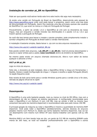 Instalação do corretor pt_BR no OpenOffice

Pode ser que quando você estiver lendo este livro este trecho não seja mais necessário.

Já existe uma versão em Português do Brasil do OpenOffice, desenvolvida pelo pessoal do
http://www.openoffice.org.br onde você pode baixar o programa, assim como uma boa dose
de documentação em Português. Assim fica resolvida uma das principais queixas dos usuários
do StarOffice 5.2, que eram os menus e o help em Português de Portugal.

Provavelmente, a partir da versão 1.0.2 o OpenOffice já virá com os dicionários da nossa
língua, mas por enquanto a versão incluída nas distribuições é o pacote 1.0 ou 1.0.1 que
trazem apenas o português de Portugal.

Se você não tem tempo para baixar e instalar o pacote completo, pode simplesmente instalar o
corretor ortográfico em Português do Brasil sobre a versão internacional.

A instalação é bastante simples. Basta baixar o .zip com os dois arquivos necessários no:

http://www.ime.usp.br/~ueda/br.ispell/pt_BR.zip

Este pacote contém dois arquivos, o pt_BR.aff e o pt_BR.dic. Você só precisa descompactar o
arquivo e copiar ambos para a pasta /user/workbook dentro do diretório do OpenOffice.

Na mesma pasta existe um arquivo chamado dictionary.lst. Abra-o num editor de textos
qualquer e adicione a linha:

DICT pt BR pt_BR

Logo no início do arquivo.

Feito isto, o dicionário já está instalado. Abra o OpenOffice Writer e clique em Ferramentas >
Opções. Acesse a seção Configuração da Língua > Línguas e escolha a opção Português (Brasil)
na opção Esquema Local.

Esta receita de bolo serve tanto para a versão Windows quanto para a versão Linux e foi claro,
retirada da página oficial do br.ispell:

http://www.ime.usp.br/~ueda/br.ispell/



Desempenho

O OpenOffice é uma suíte bastante pesada, mais ou menos no nível do MS Office, mas com a
desvantagem de não se integrar ao sistema operacional. A configuração recomendada para
rodar o OpenOffice é um Pentium II com 128 MB, mas ao utilizar o KDE ou Gnome (que
consomem boa parte da memória disponível) o recomendável sobe para pelo menos 196 MB.

O principal gargalo da máquina ao rodar o OpenOffice é mesmo a quantidade de memória RAM
disponível. Você pode rodar o OpenOffice satisfatoriamente, abrindo dezenas de arquivos
pesados mesmo num Pentium II, desde que tenha bastante memória disponível, mas vai ter
um desempenho ruim mesmo num Athlon XP caso resolva trabalhar com apenas 128 ou 196
MB.

Memória RAM é um ítem barato hoje em dia, um pente de 512 MB de memória SDRAM custa
menos de 300 reais, se você vai trabalhar profissionalmente com o OpenOffice e outros


                                             283
 