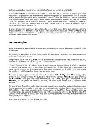 aplicativos pesados, instalar mais memória RAM deve ser sempre a prioridade.

É bastante confortável trabalhar numa máquina com 512 MB ou mais de memória, pois você
não precisa se preocupar em ficar abrindo e fechando aplicativos, pode manter tudo o que usa
aberto, espalhado por várias áreas de trabalho virtuais, o que vai melhorar consideravelmente
sua produtividade. Você não precisa nem mesmo reinicializar o sistema de vez em quando
como no Windows, pode agendar algumas tarefas como downloads, conversões diversas,
backups, etc. para os horários em que não estiver usando o micro e deixá-lo ligado
continuamente, como eu faço :-)

O Linux oferece um sistema de gerenciamento de memória muito bom, que realmente elimina
programas fechados da memória ao invés de ficar acumulando resíduos como o Windows. Você
pode usar o micro durante meses; ao fechar todos os aplicativos você verá que o consumo de
memória retorna aos níveis iniciais.




Outras opções

Além do StarOffice e OpenOffice existem mais algumas boas opções de processadores de texto
e planilhas.

Os aplicativos que citarei a seguir fazem parte não apenas do Mandrake, mas de praticamente
todas as distribuições atuais.

Em primeiro lugar vem o KOffice, que é a tentativa de desenvolver uma suíte open source,
semelhante ao Office em recursos, para a interfaces KDE.

O ponto forte do KOffice é a rápida evolução do programa. Ao contrário do StarOffice, o KOffice
é coberto pela licença GNU, o que está incentivando um número maior de programadores a
participar do projeto. No tempo em que a Sun conseguiu evoluir do StarOffice 5.0 para o Beta
da versão 6, o KOffice evoluiu do zero para o que é hoje.

A suíte é composta por um total de outro aplicativos, o KWord, KSpred e KPresenter, o trio
principal, que corresponde ao Word, Excel e Power Point, além do KChart, que gera gráficos,
do KFormula, que gera equações matemáticas, do Kivio, que gera fluxogramas e do
Kontour, um programa de desenho vetorial, no estilo Corel Draw, que comentarei mais
adiante.

Ao contrário do StarOffice, todos os programas possuem uma interface bastante familiar, o que
facilita bastante a migração. A interface e a localização das funções é bem semelhante às do
Office 2000, e não existe o problema das fontes, como no StarOffice. Como o KOffice utiliza as
mesmas fontes do sistema, basta instalar as fontes necessárias através do Mandrake Control
Center, como descrevi a pouco, para que elas automaticamente passem a funcionar também
nos aplicativos do KOffice.

Abaixo estão screenshots do KWord e KSpread:




                                             284
 