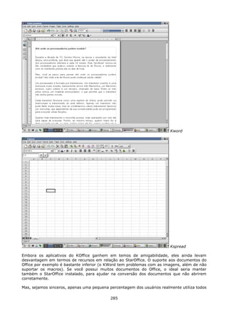 Kword




                                                                        Kspread

Embora os aplicativos do KOffice ganhem em temos de amigabilidade, eles ainda levam
desvantagem em termos de recursos em relação ao StarOffice. O suporte aos documentos do
Office por exemplo é bastante inferior (o KWord tem problemas com as imagens, além de não
suportar os macros). Se você possui muitos documentos do Office, o ideal seria manter
também o StarOffice instalado, para ajudar na conversão dos documentos que não abrirem
corretamente.

Mas, sejamos sinceros, apenas uma pequena percentagem dos usuários realmente utiliza todos

                                           285
 