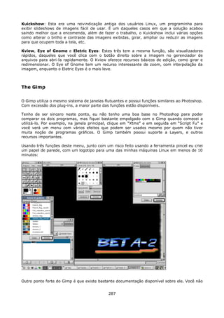 Kuickshow: Esta era uma reivindicação antiga dos usuários Linux, um programinha para
exibir slideshows de imagens fácil de usar. É um daqueles casos em que a solução acabou
saindo melhor que a encomenda, além de fazer o trabalho, o Kuickshow inclui várias opções
como alterar o brilho e contraste das imagens exibidas, girar, ampliar ou reduzir as imagens
para que ocupem toda a tela, etc.

Kview, Eye of Gnome e Eletric Eyes: Estes três tem a mesma função, são visualizadores
rápidos, daqueles que você clica com o botão direito sobre a imagem no gerenciador de
arquivos para abri-la rapidamente. O Kview oferece recursos básicos de edição, como girar e
redimensionar. O Eye of Gnome tem um recurso interessante de zoom, com interpolação da
imagem, enquanto o Eletric Eyes é o mais leve.



The Gimp

O Gimp utiliza o mesmo sistema de janelas flutuantes e possui funções similares ao Photoshop.
Com excessão dos plug-ins, a maior parte das funções estão disponíveis.

Tenho de ser sincero neste ponto, eu não tenho uma boa base no Photoshop para poder
comparar os dois programas, mas fiquei bastante empolgado com o Gimp quando comecei a
utilizá-lo. Por exemplo, na janela principal, clique em “Xtms” e em seguida em “Script Fu” e
você verá um menu com vários efeitos que podem ser usados mesmo por quem não tiver
muita noção de programas gráficos. O Gimp também possui suporte a Layers, e outros
recursos importantes.

Usando três funções deste menu, junto com um risco feito usando a ferramenta pincel eu criei
um papel de parede, com um logotipo para uma das minhas máquinas Linux em menos de 10
minutos:




Outro ponto forte do Gimp é que existe bastante documentação disponível sobre ele. Você não


                                            287
 