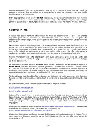 desenvolvimento o Corel tem de vantagem. Hoje em dia o Kontour já serve bem para usuários
casuais e no futuro tem condições de se desenvolver a ponto de começar a ser uma opção
também para os profissionais.

Entre os programas "peso leve" o Sketch se destaca, por ser extremamente leve, mas mesmo
assim conservar um número razoável de recursos. Apesar da interface simples, você vai logo
perceber que ele dispõe das funções mais usadas no Corel, quase no mesmo nível do Kontour.




Editores HTML

O Linux não possui nenhum editor visual no nível do Dreanweaver, o que é um grande
impecilho para alguns profissionais. Naturalmente, nem todo mundo usa ou gosta do
Dreanweaver e Front Page, uma grande parcela dos desenvolvedores prefere utilizar editores
não visuais.

Existem vantagens e desvantagens de criar uma página diretamente no código fonte. É preciso
pensar um pouco mais como um programador e ter um maior domínio sobre o html ou a
linguagem que estiver utilizando. Em contrapartida, é possível ter um controle mais exato
sobre a formatação do documento e gerar um código mais limpo. Esta não costuma ser a
opção mais amigável para usuários iniciantes, mas é a escolha de muitos profissionais.

Mesmo financeiramente esta abordagem tem suas vantagens, pois além do custo dos
softwares o menor tamanho das páginas torna o carregamento mais rápido e diminui o tráfego
de dados do servidor.

As atenções se dividem entre o Bluefish, mais antigo e conhecido por ter muitas funções e o
Quanta Plus, que vem evoluindo rápido e ganhando cada vez mais atenção. O grande trunfo
do Quanta é que a partir da versão 3 ele deixou de ser um simples editor de html e passou a
oferecer a possibilidade de acoplar módulos para desenvolver nas mais diversas linguagens de
desenvolvimento Web, incluindo naturalmente XML, Java e outros.

Tanto o Quanta quanto o Bluefish costumam ser incluídos na maior parte das distribuições.
Mesmo que não sejam instalados por default, é provável que os pacotes estejam incluídos nos
CDs.

De qualquer forma, você também pode baixa-los nas páginas oficiais:

http://quanta.sourceforge.net

http://bluefish.openoffice.nl/

Seja qual for o escolhido, você encontrará na interface do programa botões para inserir vários
tipos de tags, criar tabelas e frames, formulários, listas, folhas de estilo, WML, java script, PHP,
enfim, um set de recursos muito parecido com o de aplicativos como o Dreanweaver, com a
vantagem de gerar um código html mais limpo e ajudar você a ter um melhor controle da
linguagem.

Você pode ler o manual do Bluefish em: http://bluefish.openoffice.nl/manual/en/ . Existe ainda
um manual em Espanhol. O do Quanta Plus está disponível em:
http://quanta.sourceforge.net/quantadoc/index.html

Atualmente desenvolvo as páginas do guia do Hardware utilizando justamente o Quanta Plus e
estou realmente bastante satisfeito com a flexibilidade que ele oferece. Não posso deixar de
recomenda-lo ;-)



                                                289
 