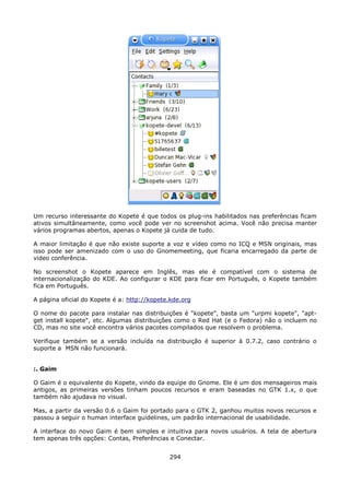 Um recurso interessante do Kopete é que todos os plug-ins habilitados nas preferências ficam
ativos simultâneamente, como você pode ver no screenshot acima. Você não precisa manter
vários programas abertos, apenas o Kopete já cuida de tudo.

A maior limitação é que não existe suporte a voz e vídeo como no ICQ e MSN originais, mas
isso pode ser amenizado com o uso do Gnomemeeting, que ficaria encarregado da parte de
video conferência.

No screenshot o Kopete aparece em Inglês, mas ele é compatível com o sistema de
internacionalização do KDE. Ao configurar o KDE para ficar em Português, o Kopete também
fica em Português.

A página oficial do Kopete é a: http://kopete.kde.org

O nome do pacote para instalar nas distribuições é "kopete", basta um "urpmi kopete", "apt-
get install kopete", etc. Algumas distribuições como o Red Hat (e o Fedora) não o incluem no
CD, mas no site você encontra vários pacotes compilados que resolvem o problema.

Verifique também se a versão incluída na distribuição é superior à 0.7.2, caso contrário o
suporte a MSN não funcionará.


:. Gaim

O Gaim é o equivalente do Kopete, vindo da equipe do Gnome. Ele é um dos mensageiros mais
antigos, as primeiras versões tinham poucos recursos e eram baseadas no GTK 1.x, o que
também não ajudava no visual.

Mas, a partir da versão 0.6 o Gaim foi portado para o GTK 2, ganhou muitos novos recursos e
passou a seguir o human interface guidelines, um padrão internacional de usabilidade.

A interface do novo Gaim é bem simples e intuitiva para novos usuários. A tela de abertura
tem apenas três opções: Contas, Preferências e Conectar.


                                             294
 