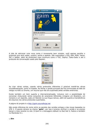 A tela de adicionar uma nova conta é novamente bem simples, você apenas escolhe o
protocolo que será usado, usuário, senha e apelido. São suportados o ICQ, AIM, MSN, Yahoo,
IRC e Jabber, além de protocolos mais incomuns como o TOC, Zephyr, Gadu-Gadu e até o
protocolo de conversação usado pelo Napster.




Ao criar várias contas, usando vários protocolos diferentes é possível mantê-las ativas
simultâneamente, como no Kopete. Ao fechar a janela principal ela fica minimizada ao lado do
relógio no KDE ou Gnome, um recurso que não era suportado pelas versões anteriores.

Existe também um bom suporte a internacionalização, inclusive com a possibilidade de
conversar misturando vários conjuntos de caracteres diferentes (imagine um Brasileiro, um
Coreano e um Japonês, cada um falando na sua língua nativa), além de suporte a transferência
de arquivos nos vários protocolos suportados.

A página do projeto é a http://gaim.sourceforge.net

Não existe diferença de nome entre os pacotes das versões antigas e das novas baseadas no
GTK 2. O pacote sempre se chama "gaim", por isso é preciso verificar a versão e se preciso
baixar a mais recente no site. O Gaim é o mensageiro default no Red Hat 9, Fedora e também
no Mandrake 9.1.


:. Sim


                                             295
 