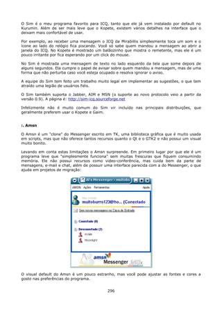 O Sim é o meu programa favorito para ICQ, tanto que ele já vem instalado por default no
Kurumin. Além de ser mais leve que o Kopete, existem vários detalhes na interface que o
deixam mais confortável de usar.

Por exemplo, ao receber uma mensagem o ICQ da Mirabillis simplesmente toca um som e o
ícone ao lado do relógio fica piscando. Você só sabe quem mandou a mensagem ao abrir a
janela do ICQ. No Kopete é mostrado um balãozinho que mostra o remetente, mas ele é um
pouco irritante por fica esperando por um click do mouse.

No Sim é mostrada uma mensagem de texto no lado esquerdo da tela que some depois de
alguns segundos. Ela cumpre o papel de avisar sobre quem mandou a mensagem, mas de uma
forma que não perturba caso você esteja ocupado e resolva ignorar o aviso.

A equipe do Sim tem feito um trabalho muito legal em implementar as sugestões, o que tem
atraído uma legião de usuários fiéis.

O Sim também suporta o Jabber, AIM e MSN (o suporte ao novo protocolo veio a partir da
versão 0.9). A página é: http://sim-icq.sourceforge.net

Infelizmente não é muito comum do Sim vir incluído nas principais distribuições, que
geralmente preferem usar o Kopete e Gaim.


:. Amsn

O Amsn é um "clone" do Messenger escrito em TK, uma biblioteca gráfica que é muito usada
em scripts, mas que não oferece tantos recursos quanto o Qt e o GTK2 e não possui um visual
muito bonito.

Levando em conta estas limitações o Amsn surpreende. Em primeiro lugar por que ele é um
programa leve que "simplesmente funciona" sem muitas frescuras que fiquem consumindo
memória. Ele não possui recursos como video-conferência, mas cuida bem da parte de
mensagens, e-mail e chat, além de possuir uma interface parecida com a do Messenger, o que
ajuda em projetos de migração:




O visual default do Amsn é um pouco estranho, mas você pode ajustar as fontes e cores a
gosto nas preferências do programa.


                                           296
 