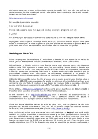 O Kurumin vem com o Amsn pré-instalado a partir da versão 2.05, mas não tive notícias de
outras distribuições que o usem por default. Mas apesar disso a instalação dele é bem simples.
Baixe a versão mais recente em:

http://amsn.sourceforge.net

Em seguida descompacte o pacote:

$ tar xvzf amsn-0_xx.tar.gz

Depois é só acessar a pasta msn que será criada e executar o programa com um:

$ ./amsn

Nas distribuições derivadas do Debian você pode instalá-lo com um: apt-get instal amsn

O programa todo é apenas um script escrito em tcl/tk, por isso o mesmo arquivo serve para
todas as distribuições. A única exigência é que você precisa ter instalados os pacotes tcl e tk
para poder executá-lo. Na maioria das distribuições eles são instalados por padrão.



Modelagem 3D e CAD

Existe um programa de modelagem 3D muito bom, o Blender 3D, que apesar de ser nativo do
Linux, ganhou recentemente também uma versão for Windows, assim como o Gimp.

Originalmente, o Blender utilizava uma licença mista, com algumas partes do programa
cobertas pela GNU, enquanto a maior parte era proprietária. Apesar disso o Blender era
gratuíto, tanto na versão Linux quanto na versão Windows. Porém, a empresa que desenvolvia
o Blender passou pro problemas financeiros e acabou sendo comprada. Acontece que os
compradores estavam mais interessados na propriedade intelectual e no quadro de
funcionários e demonstraram pouco interesse em continuar o desenvolvimento do Blender.

O Blender já tinha então muitos fãs. Um grupo se uniu e propôs a compra dos direitos sobre o
Blender por 100.000 euros. A proposta foi aceita e o dinheiro foi arrecadado através de uma
campanha feita via Web. O resultado é que depois de resolvida toda a papelada, o Blender
passou a ser licenciado integralmente sob a GPL. Você pode utiliza-lo sem medo :-)

O site antigo, o http://www.blender.nl/ continha uma grande quantidade de documentação e
trabalhos feitos usando o programa, mas foi infelizmente desativado.

O link definitivo é o http://www.blender.org onde o trabalho de desenvolvimento e
documentação voltou a ser desenvolvido. Toda a confusão atrasou um pouco o
desenvolvimento mas o projeto continua incorporando novos recursos rapidamente.


Ainda não existe nenhuma versão do AutoCad para Linux, mas se precisar de um bom
programa de Cad você pode tentar o QCad, um Cad 2D que não chega a ter todos os recursos
do autocad, mas que em compensação é gratuíto: http://www.qcad.org/

Para profissionais existe uma alternativa bem mais poderosa, o Varicad, que está sendo
adotado por muitos projetistas e engenheiros graças a um bom equilíbrio entre riqueza de
recursos, facilidade de uso e baixo custo. Apesar de não ser gratuíto o programa custa bem
mais barato que o AutoCAD, pouco mais de 1000 reais para a versão com direito a uma
licença, ou pouco mais de 7.000 pela versão com 10 licenças de uso. Existe também uma
versão educacional com 75% de desconto, que pode ser adquirida por escolas, professores e


                                             297
 